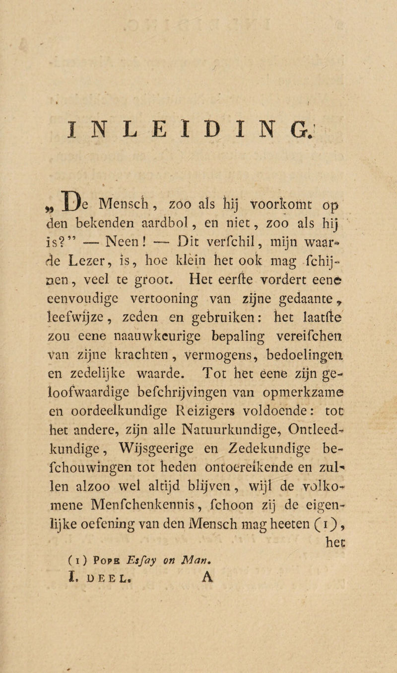 / • / INLEIDING. ^ Mensch, zoo als hij voorkomt op den bekenden aardbol, en niet, zoo als hij is?” — Neen! — Dit verfchil, mijn waar^ de Lezer, is, hoe klein het ook mag fchij- nen, veel te groot. Het eerfte vordert eené eenvoudige vertooning van zijne gedaante y leefwijze, zeden en gebruiken: het laatfte zou eene naauwkeurige bepaling vereifchen van zijne krachten, vermogens, bedoelingen, en zedelijke waarde. Tot het eene zijn ge¬ loofwaardige befchrijvingen van opmerkzame en oordeelkundige Reizigers voldoende: tot het andere, zijn alle Natuurkundige, Ontleed^ kundige, Wijsgeerige en Zedekundige be- fchouwingen tot heden ontoereikende en zuH len alzoo wel altijd blijven, wijl de volko- mene Menfchenkennis, fchoon zij de eigen¬ lijke oefening van den Mensch mag heeten (i} > het (I) Pope Esfay on Mnn,