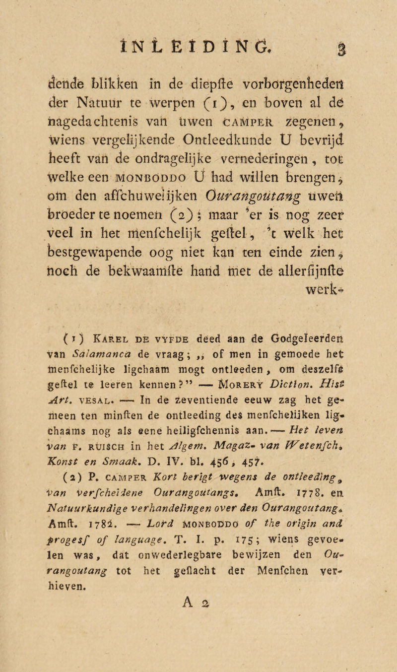 dende blikken in de diepfte vorbörgenfiedeü der Natuur te werpen CO’ boven al dé nagedachtenis van üwen camper zegenen ^ wiens vergelijkende Ontleedkunde U bevrijd heeft van de ondragelijke vernederingen , tor welke een monbóddo U had willen brengen^ t om den affchu wei ijken Ouvangoütang üwetl broeder te noemen (2); maar ^er is nog zeer veel in het ulenfchelijk geftel, ’t welk hec bestgewapende oog niet kan ten einde zien, noch de bekwaamde hand met de allerfijnfte werk^ ( J) KaPvEl de vyfde dééd aan de Godgeleerden van Salamanca de vraag; ,, of men in gemoede het menfchelijke ligchaam mogt ontleeden, om deszelf§ geftel te leeren kennen?” — Morery Dlctlon, Hïs^ Art. vESAL. — In de zeventiende eeuw zag het ge¬ meen ten minften de ontleeding de$ menfchelijken lig- chaams nog als eene heiligfchennis aan. — Het leven van F, RüiscH in het Algem. MagaZm van fVetenfch» Konst en Smaak. D. IV. bl, 45^» 457» (2) P. CAMPER Kort berigt wegens de ontleeding^ van verfcheiiene Ourangoutangs, Amft. 1778. en. Natuurkundige verhandelingen over den Ourangoutangs Amft. I78i. — hord monboddö of the origln and progesf of language, T. I. p. i75; wiens gevoe¬ len was, dat onwederlegbare bewijzen den Ou” rangoutang tot het gellacht der Menfchen ver¬ hieven.