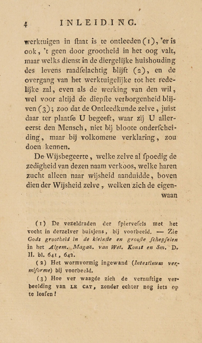 werktuigen in (laat is te ontleeden (i),’er is ook i ’t geen door grootheid in het oog valt, maar welks dienst in de diergelijke huishouding ' des levens raadfelachtig blijft (2), en de overgang van het werktuigelijke tot het rede¬ lijke zal, even als de werking van den wil, wel voor altijd de diepfle verborgenheid blij¬ ven (^3); zoo dat de Ontleedkunde zelve , juist daar ter plaatfe U begeeft, waar zij ü aller¬ eerst den Mensch, niet bij bloote onderfchei- ding, maar bij volkomene verklaring, zou doen kennen. De Wijsbegeerte, welke zelve al fpoedig de zedigheid van dezen naam verkoos, welke haren zucht alleen naar wijsheid aanduidde, boven dien der Wijsheid zelve, welken zich de eigen¬ waan (1) De vezeldraden der fpiervefels met het vocht in derzelver buisjens, bij voorbeeld, — Zie Gods grootheid in de kleinfte en groojïe fchepfelen in het Algem. Magaz, van Wet, Komt en Sm, ' D» II. bl. 641 , 642. (2) Het wormvormig ingewand {Intestinum ver^^* miformé) bij voorbeeld. (3) Hoe ver waagde zich de vernuftige ver¬ beelding van LE CAT, zonder echter nog iets op te losfen ?