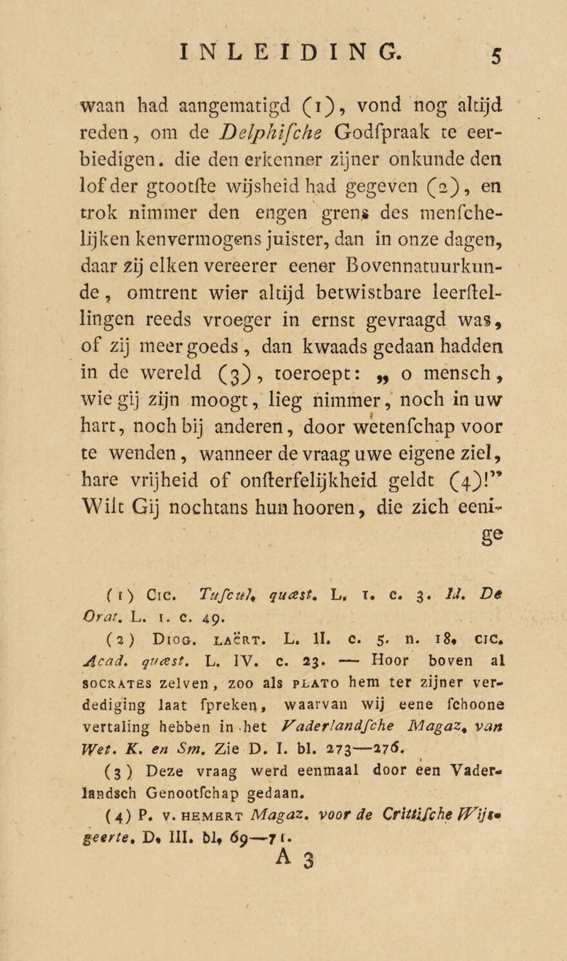 waan had aangematigd (i), vond nog altijd reden, om de Delphifche Godfpraak te eer¬ biedigen. die den erkenner zijner onkunde den lof der gtootfie wijsheid had gegeven (2), en trok nimmer den engen grens des menfche- lijken kenvermogens juister, dan in onze dagen, daar zij eiken vereerer eener Bovennatuurkun- ' de, omtrent wier altijd betwistbare leerflel- lingen reeds vroeger in ernst gevraagd was, of zij meer goeds, dan kwaads gedaan hadden in de wereld (3), toeroept: ,, o mensch, wie gij zijn moogt, lieg nimmernoch in uw hart, noch bij anderen, door wetenfchap voor te wenden, wanneer de vraag uwe eigene ziel, hare vrijheid of onlterfelijkheid geldt (4)!’* Wilt Gij nochtans hunhooren, die zich eeni- ■S.. (ï) Cic. quast^ L, t. c. 3. IJ, De Orat. L. I- c. 49. (2) Diog. lacrt. L. II. c. 5. n. i8« cic. Acad, qucest. L. IV. c. 23. — Hoor boven al soCRATËS zelven , zoo als plato hem ter zijner ver¬ dediging laat fpreken, waarvan wij eene fchoone vertaling hebben in .het Vaderlandfche Magaz^ van Wet, K. en Sm, Zie D. I. bl. 273—27S, » (3) Deze vraag werd eenmaal door een Vader- landsch Genootfchap gedaan. (4) P, V. HEMERT Magaz, voor de Crittlfche geerte, D* III. bl» 69—jf» A 3