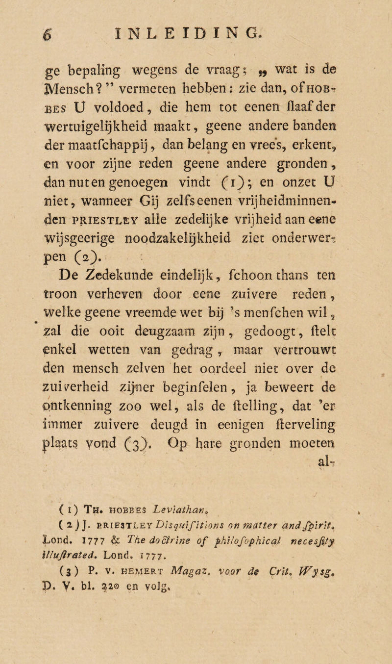 ge bepaling wegens de vraag; ^ wat is de Mensch? ” vermeten hebben: zie dan, ofnoB-r BES U voldoed, die hem tot eenen (laaf der wertuigelijkheid maakt, geene andere banden der maatfchappij, dan belang en vree's, erkent, en voor zijne reden geene andere gronden, dan nut en genoegen vindt fi); en onzet U niet, wanneer Gij zelfseenen vrijheidminnen- dcn PRIESTLEY alle zedelijke vrijheid aan eene wijsgeerige noqdzakelijkheid ziet onderwerp pen (2). De Zedekunde eindelijk, fchoon thans ten troon verheven door eene zuivere reden, welke geene vreemde wet bij ’s menfchen wil, zal die ooit deugzaam zijn, gedoogt, ftelt enkel wetten van gedrag, maar vertrouwt den mensch zelven het oordeel niet over de f zuiverheid zijner beginfelen, ja beweert de Qntkenning zoo wel, als de helling, dat ’er immer zuivere deugd in eenigen fterveling plaats vond (3}. Op hare gronden moeten aL ( 1) Th. hobbes Leviathan^, ( 2 j J. Disquifitlons on matter andfpirlt^ Lond. 1777 &amp; The doSirine of philofophical necesfty illujirated, Lond, 1777. (3) P. V. HEMERT Magaz, voor de Crit, P. V, bl. ^20 en voJg,