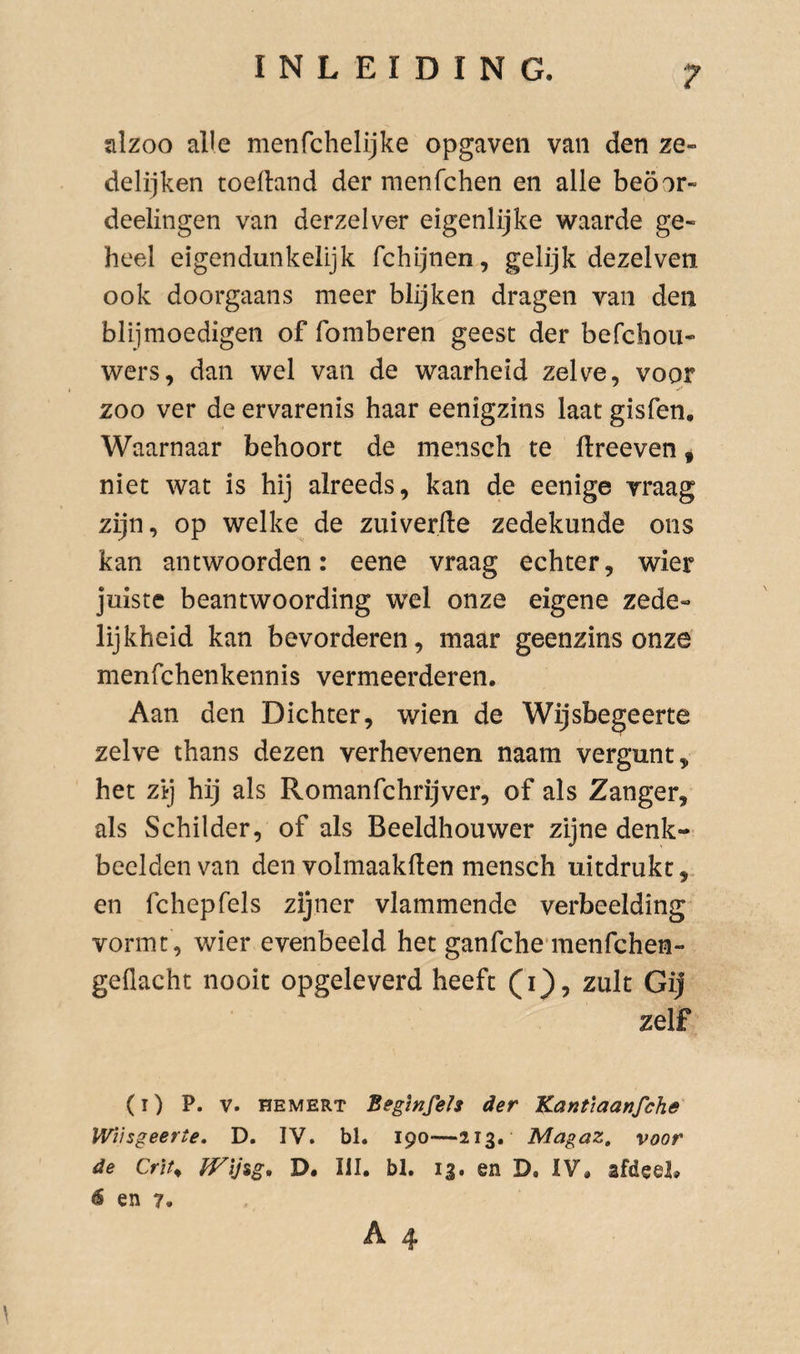 alzoo alle menfchelijke opgaven van den ze- delijken toedand der raenfchen en alle beöor- deelingen van derzelver eigenlijke waarde ge¬ heel eigendunkelijk fchljnen, gelijk dezelven ook doorgaans meer blijken dragen van den blij moedigen of fomberen geest der befchou- wers, dan wel van de waarheid zelve, voor zoo ver de ervarenis haar eenigzins laat gisfen. Waarnaar behoort de mensch te llreeven ^ niet wat is hij alreeds, kan de eenige vraag zijn, op welke de zuiverde zedekunde ons kan antwoorden: eene vraag echter, wier juiste beantwoording wel onze eigene zede¬ lijkheid kan bevorderen, maar geenzins onze menfchenkennis vermeerderen. Aan den Dichter, wien de Wijsbegeerte zelve thans dezen verhevenen naam vergunt, het zij hij als Romanfchrijver, of als Zanger, als Schilder, of als Beeldhouwer zijne denk¬ beelden van den volmaakden mensch uitdrukt,, en fchepfels zijner vlammende verbeelding vormt, wier evenbeeld het ganfchennenfchen- geflacht nooit opgeleverd heeft (i}, zult Gij zelf (i) P. V. HEMERT Begmfeh der Kantiaanfche WVngeerte, D. IV. bl. 190—213. Magaz, voor de Crït^ D. III. bl. 13. en D. IV, afdeel, 6 en 7.