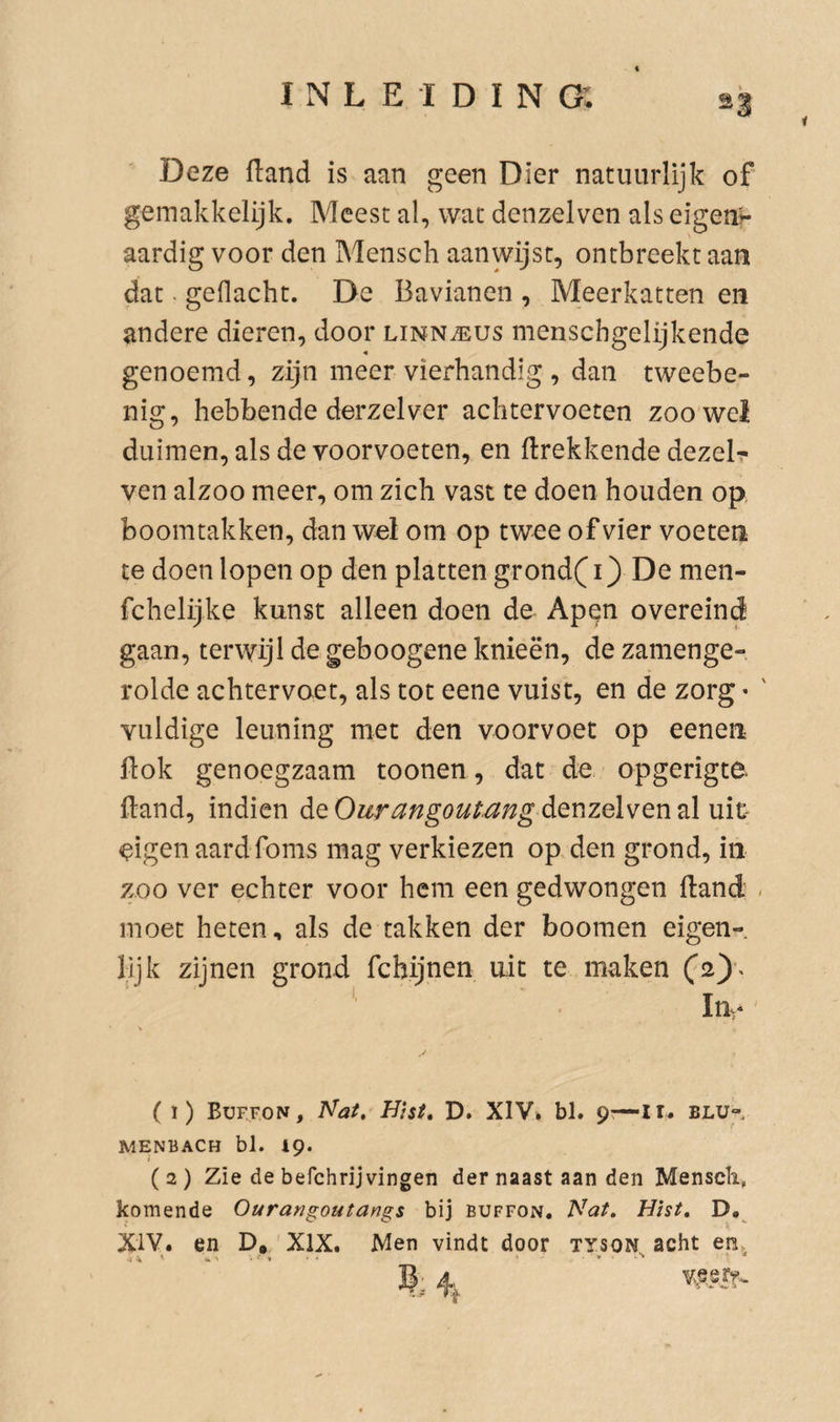 1 Deze ftand is aan geen Dier natuurlijk of gemakkelijk. Meest al, wat denzelven als eigent aardig voor den Mensch aanwijst, ontbreekt aan dat. geflacht. De Bavianen , Meerkatten en andere dieren, door linn^us menschgelijkende genoemd, zijn meer vierhandig , dan tweebe¬ nig, hebbende derzelver achtervoeten zoo wei duimen, als de voorvoeten, en {trekkende dezelr ven alzoo meer, om zich vast te doen houden op boomtakken, dan wel om op twee of vier voeten te doen lopen op den platten grond( i) De men- fchelijke kunst alleen doen de Apen overeind gaan, terwijl de geboogene knieën, dezamenge- rolde achtervoet, als tot eene vuist, en de zorg • ' Yuldige leuning met den voorvoet op eenen ftok genoegzaam toonen, dat de opgerigte. ftand, indien de Ourangoutang denzelven ^igen aardfoms mag verkiezen op den grond, in zoo ver echter voor hem een gedwongen ftand - moet heten, als de takken der boomen eigen¬ lijk zijnen grond fchijnen uit te maken In, ( i) Büf.fon, Nat, Hist, D. XIV, bl. 9:—ir. blu- MENBACH bl. 19. (2) Zie de befchrijvingen der naast aan den Menscli, komende Ourangoutangs bij buffon. Nat, Hist, D,^ XIV. en D, XIX, Men vindt door tyson acht en>
