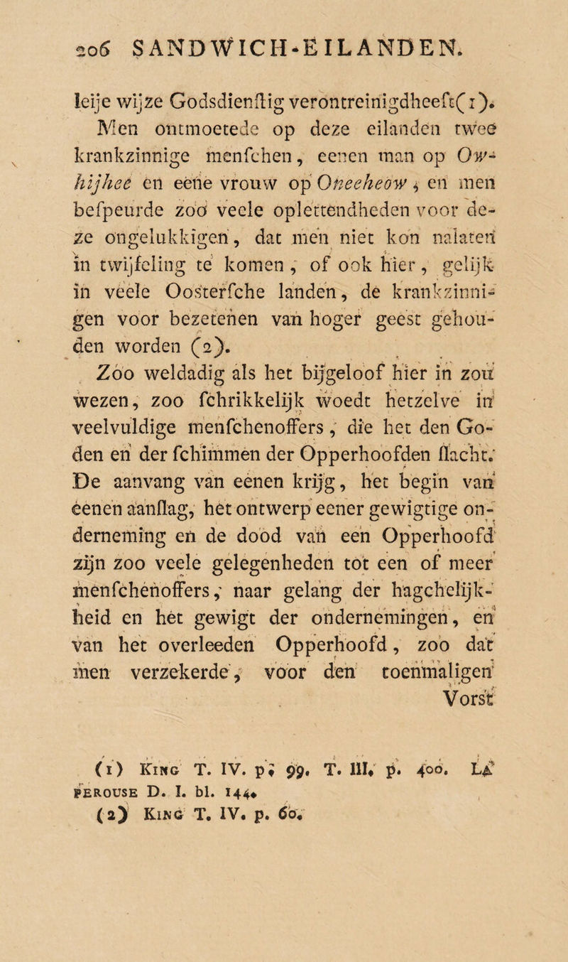 leije wijze Godsdienflig verontreinigdheeri:(i). Men ontmoetede op deze eilanden twee krankzinnige menfchen, eenen man op Ow- hïjhee én eéne vrouw op Oneeheow ^ en men befpeurde zóó vecle oplettendheden voor de¬ ze ongelukkiger, dat men niet kon naiate?i in twijfeling té komen , of ook hier, gelijk- in véele Oosteffche landen, de krankzdnni-' gen voor bezetenen van hoger geest gehou¬ den worden (2). Zoo weldadig als het bijgeloof hier ih zou wezen, zoo fchrikkelijk woedt hetzelve in' veelvuldige ménfchenolFers die het den Go¬ den eh der fchimmen der Opperhoofden flacht; De aanvang van eenen krijg, hét begin vaii éene’n aanflag, het ontwerp eener gewigtige on¬ derneming en de dood van eeh Opperhoofd zijn zoo veele gelegenheden tot een of meer menfchenoffersnaar gelang der hagchelijk- heid en hét gewigt der ondernemingen, en van het overleeden Opperhoofd, zoo dat liien verzekerde,' voor den coenmaligen Vorst (i) kiNG T. IV. pi 99. T. nu k* 1^4^ PEROÜSE D. I. bl. 144#
