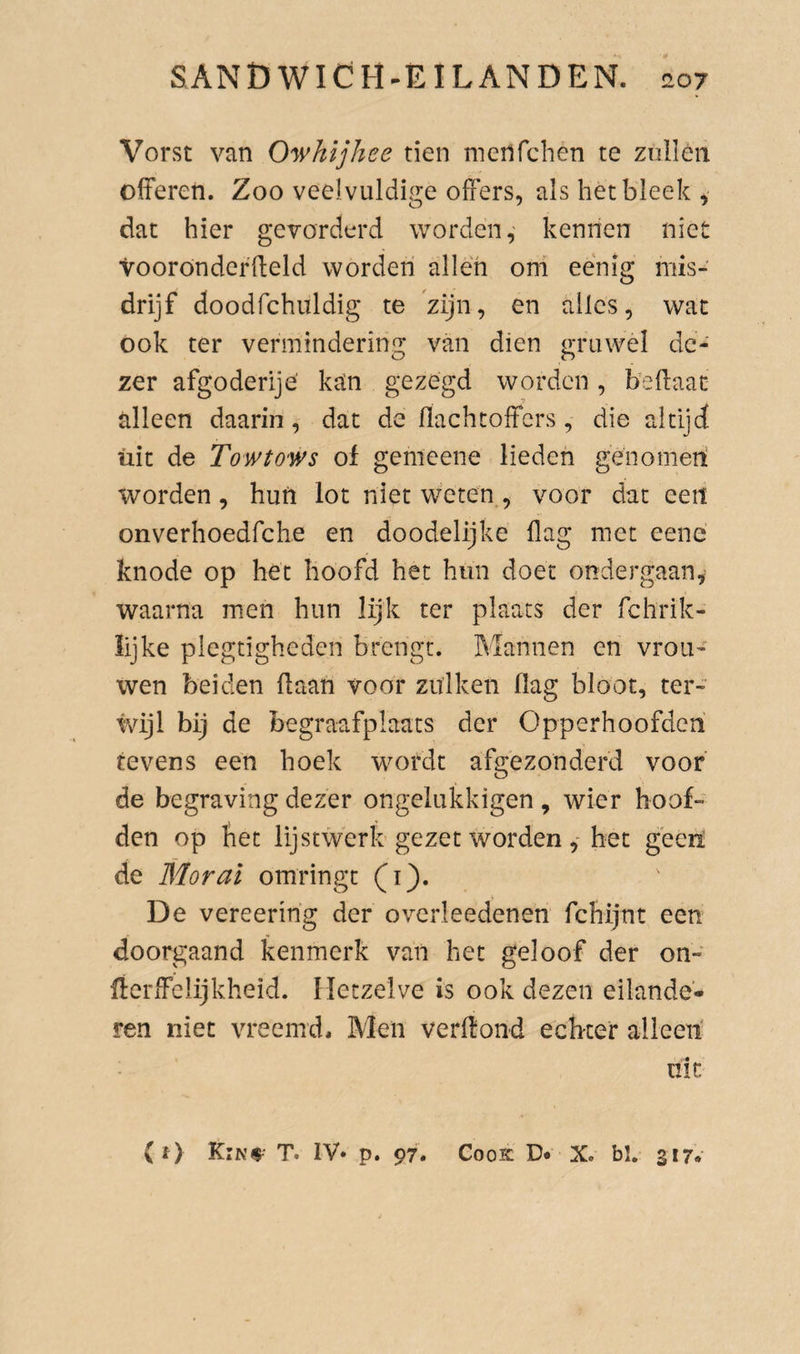 Vorst van Owhijhee tien menfchen te ziilléit offeren. Zoo veelvuldige offers, als het bleek, dat hier gevorderd worden,' kennen niet ‘voorónderffeld worden allen om eenig mis¬ drijf doodfchuldig te zijn, en alles, wat ook ter vermindering van dien gruwel dc- zer afgoderije’ ksCn gezegd worden, beffaac alleen daarin, dat de flachtoffers, die altijd üit de TowtO'Ws of gemeene lieden genomen worden, hun lot niet weten , voor dat eeit onverhoedfehe en doodelijke flag met eene knode op het hoofd het hun doet ondergaan,^ waarna men hun lijk ter plaats der fchrik- lijke plegtigheden brengt. Mannen en vrou' wen beiden flaan voor zulken flag bloot, ter- Mjl bij de begraafplaats der Opperhoofden tevens een hoek wordt afgezonderd voor de begraving dezer ongelukkigen, wier hoof¬ den op het lijstwerk'gezet worden ,-het geetó de Mor ai omringt (i). De vereering der overleedenen fchijnt een doorgaand kenmerk van het geloof der on- rtcrffclijkheid. Hetzelve is ook dezen eilande- ren niet vreemd. Men verffond echter alleen' nic {i) T. IV» p. 97. CooK D* X. bl. 317»