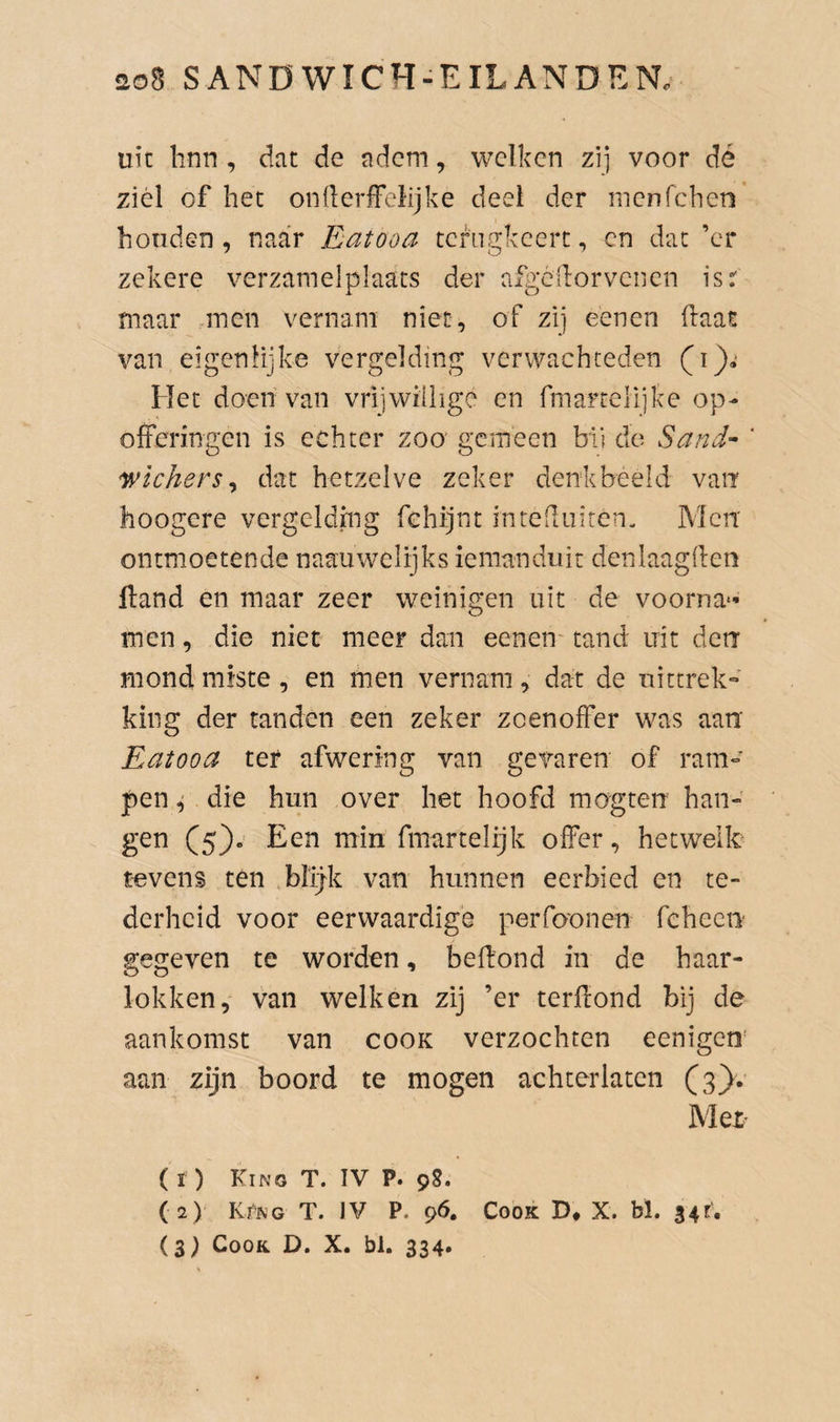 uit linn , dat de adem, welken zi] voor dé ziel of het onileriFeiijke deel der menfehen honden , naar Eatooa tcfiigkcert, cn dat ’cr zekere verzamelplaats der afgcllorvcncn isr maar men vernam niet, of zij eenen (laat van eigenlijke vergelding verwachteden Het doen van vriiwilhge en fmaftelijke op¬ offeringen is echter zoo gemeen bli do Sand^^ ' wichers^ dat hetzelve zeker denk bééld van hoogere vergelding fchijnt inteduiten- Men ontmoetende naauwelijks iemanduit denlaagden fland en maar zeer weinigen uit de voorna¬ men , die niet meer dan eenen' tand uit derr mond miste, en men vernam^ dat de nittrek» king der tanden een zeker zcenofïer was aan Eatooa ter afwering van gevaren of ram¬ pen ^ die hun over het hoofd mogten han¬ gen (5). Een min fmartelijk olfer, hetwelk tevens ten .blijk van hunnen eerbied en te¬ derheid voor eerwaardige perfoonen feheen gegeven te worden, bedond in de haar¬ lokken, van welken zij ’er terdond bij de aankomst van cook verzochten eenigen’ aan zijn boord te mogen achterlaten (3). Met (i ) Kino T. IV P. 9S. (2) KfNG T. )V P. 96. Cook D* X. bl. 34r,