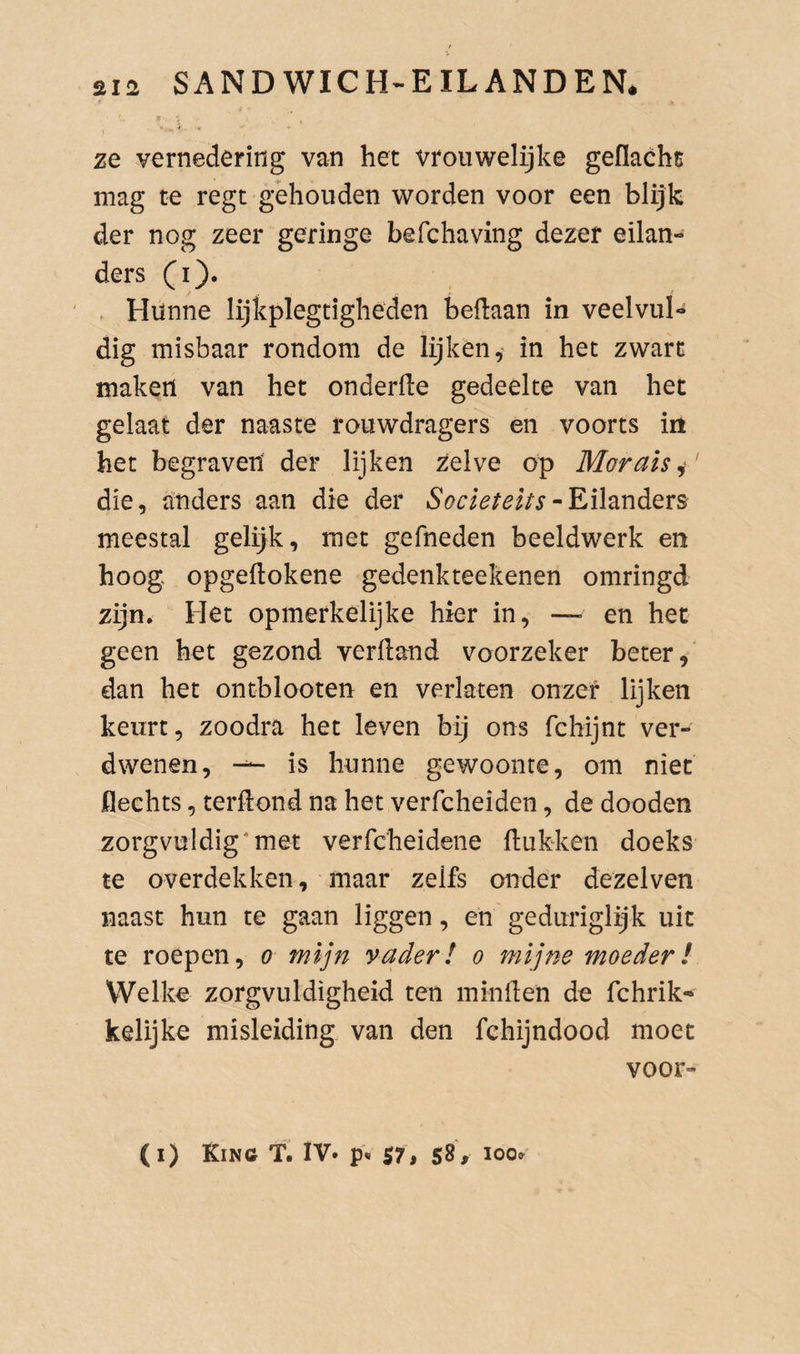 ze vernedering van het vroiiwelijke geflacht mag te regt gehouden worden voor een blijk der nog zeer geringe befchaving dezer eilan¬ ders (i). . Hunne lijkplegtigheden beflaan in veelvul¬ dig misbaar rondom de lijken,* in het zwart maken van het onderfie gedeelte van het gelaat der naaste rouwdragers en voorts in het begraven der lijken zelve op Marais i' die, anders aan die der Societeits meestal gelijk, met gefneden beeldwerk en hoog opgeflokene gedenkteekenen omringd zijn. Het opmerkelijke hier in, — en het geen het gezond verdand voorzeker beter, dan het ontblooten en verlaten onzer lijken keurt, zoodra het leven bij ons fchijnt ver¬ dwenen, -- is hunne gewoonte, om niet flechts, terftond na het verfcheiden, de dooden zorgvuldig*met verfcheidene ftukken doeks te overdekken, maar zelfs onder dezelven naast hun te gaan liggen, en geduriglijk uit te roepen, o mijn vader! o mijne moeder! Welke zorgvuldigheid ten minden de fchrik- kelijke misleiding van den fchijndood moet voor- (i) Kinc T. IV» S7, 58> 100»