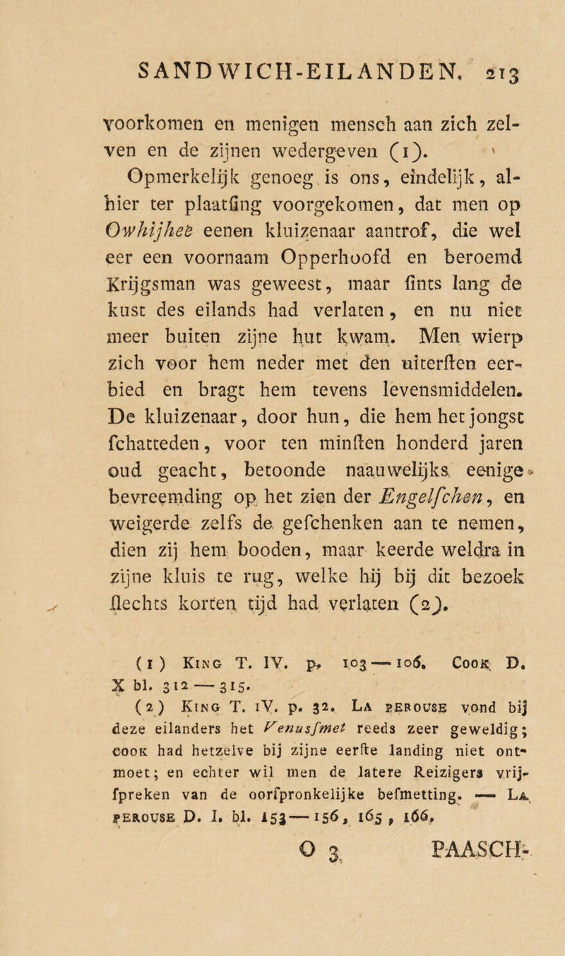 voorkomen en menigen mensch aan zich zel- ven en de zijnen wedergaven (i). ' Opmerkelijk genoeg is ons, eindelijk, al¬ hier ter plaatfing voorgekomen, dat men op OwhijheB eenen kluizenaar aantrof, die wel eer een voornaam Opperhoofd en beroemd Krijgsman was geweest, maar fints lang de kust des eilands had verlaten, en nu niet meer buiten zijne hut kwam.. Men wierp zich voor hem neder met den uiterflen eer¬ bied en bragt hem tevens levensmiddelen. De kluizenaar, door hun, die hem het jongst fchatteden, voor ten minden honderd jaren oud geacht, betoonde naauwelijks. eenige- bevreemding op het zien der Engelfchm, en weigerde zelfs de, gefchenken aan te nemen, dien zij hem booden, maar keerde weldra in zijne kluis te rug, welke hij bij dit bezoek ilechts korten tijd had verlaten (2J. (1) Kin’G T. IV. p, 103 — io5. CooK; D. X bl. 312 — 315. (2) King T. ly. p. 32. La perouse vond bij deze eilanders het Venu$fmet reeds zeer geweldig; cooK had hetzelve bij zijne eerfte landing niet ont¬ moet; en echter wil men de latere Reizigers vrij- fpreken van de oorfpronkelijke befmetting. — La. PEROUSE D. I. bl. 153—15Ö, 165, 16Ó, o 3^ PAASCH-