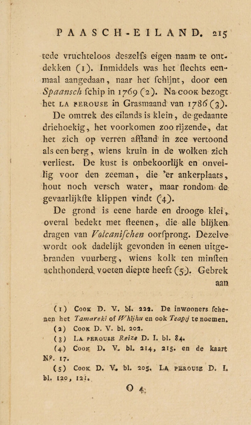 tede vruchteloos deszelfs eigen naaru te ont¬ dekken (i). Inmiddels v^ras het flechts een¬ maal aangedaan, naar het fchljnt, door een Spaansch fchip in 1769 ('2). Na^cooK bezogt^ het LA PERousE in Grasmaand van 178^) (3). De omtrek des eilands is klein, de gedaante driehoekig, het voorkomen zoo rijzende, dat het zich op verren affland in zee vertoond als een berg, wiens kruin^ in de wolken zich verliest. De kust is onbekoorlijk en onvei¬ lig voor den zeeman, die ^er ankerplaats,, hout noch versch water, maar rondoim de gevaarlijkfle klippen vindt (;4). De grond is eene harde en drooge klei ,, overal bedekt met fteenen,. die alle blijken, dragen van Faïcanifchen oorfprong. Dezelve wordt ook dadelijk gevonden in eènen uitge- branden vuurberg, wiens kolk ten minden achthonderd, voeten diepte heeft (5-). Gebrek aan (I) CooK D. V. 1>I. 213. De inwooners fche- nen het Tamarekl of fVhijhu en ook Teapij te noemen, (a) CooK D. V. bl, 202. ' (3) La PERGU8E Retze D. I. bl. S4. (4.) CooK D, bl. 214, 215, en de kaart K?. 17. (5) CooK D. V* bl. 205, La pskovse D, I, bl. 120, 121, o A.