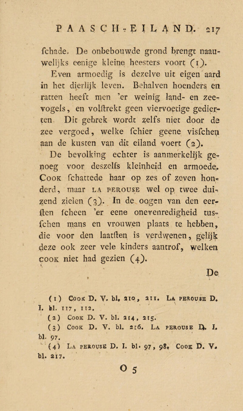 fchade, De onbebouwde grond brengt naau- welijks eenige kleine heesters voort (^1}* Even armoedig is dezelve uit eigenwaard in het dierlijk leven. Behalven hoenders en ratten heeft men ’er weinig land- en zee¬ vogels^ en volflrekt geen viervoetige gedier¬ ten Dit gebrek w.ordt zelfs niet door da zee vergoed, welke fchier geene visfcheij aan de kusten van dit eiland voert (2), De bevolking echter is aanmerkelijk ge^ noeg voor deszelfs kleinheid en armoede,. CooK fchattede haar op zes of zeven hon^* derd, maar la perouse wel op twee dui-- zend zielen (3). In de oogen van den eer- ften fcheen ’er eene onevenredigheid tus- fchen mans en vrouwen plaats te hebben, die voor den laatften is verdvfenen, gelijk deze ook zeer vele kinders aantrof, welken COOK niet had gezien (4}. De » (1) CooK D. V. bl, 210, aii. La perouse D. I. bl. II7, IT2. (2) CooK D. V. bl. 2t4, 215. (3) CooK D. V. bl. 216. La perouse IX 1. bl. 97. (4) La perouse D. I. bl. 97, 98# Cook D. V- bl. 217. o 5