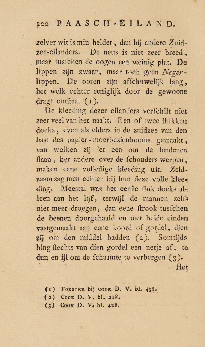 zelver wit is min helder, dan bij andere Zuid- zee-eilanders. De neus is niet zeer breed, rnaar tnsfchen de oogen een weinig plat. De lippen zijn zwaar, maar toch geen Neger- lippen. De ooren zijn affchuwelijk lang, het welk echter eeniglijk door de gewoone dragc ontftaat (i). De kleeding dezer eilanders verfchik niet zeer veel van het naakt. Een of twee Hukken doeks, even als elders in de znidzee van den bast des papier-moerbezienbooms gemaakt, van welken zij ’er een om de lendenen flaan , het andere over de fchouders werpen, maken eene volledige kleeding uk. Zeld¬ zaam zag men echter bij hun deze volle klee¬ ding» Meestal w^as het eerHe Huk doeks al¬ leen aan het lijf, terwijl de mannen zelfs niet meer droegen, dan eene Hrook tusfehen de beenen doorgehaald en met beide einden vastgemaakt aan eene, koord of gordel, dien zij om den middel hadden (ej). Somtijds hing Hechts van dien gordel een netje af, te dun en ijl om de fchaamte te verbergen (3). ‘ ^ Het (1) Forster bij cooK D. V. bl. 432. (2) CooK D. V. bl. ai8. (s) CooK D. V# bl. 428.