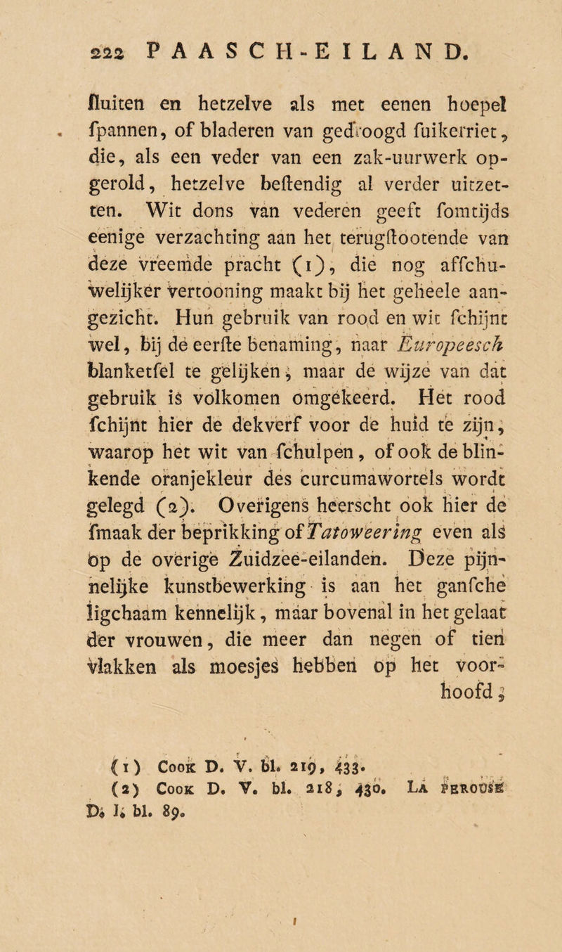 fluiten en hetzelve als met eenen hoepel , fpannen, of bladeren van gedVoogd fuikerriet, die, als een veder van een zak-uiirwerk op- A. gerold, hetzelve beftendig al verder uitzet¬ ten. Wit dons van vederen geeft fomtijds eenige verzachting aan het terugdootende van deze vreemde pracht (i), die nog affchu- welijker Vertooning maakt bij het gelieele aan¬ gezicht. Hun gebruik van rood en wit fchijnc wel, bij dé eerfte benaming, haar Èuropeesch blanketfel te gélijkëh^ maar de wijze van dat gebruik is volkomen omgekeerd. Hét rood fchijnt hier de dekverf voor de huid tè zijn, waarop het wit van fchulpen, of ook de blin¬ kende oranjekleur des curcumawortéls wordt gelegd ^2). Overigens heerscht ook hier dë fmaak der bëprikking even als öp de ovérigë Zuidzëé-eilanden. Deze pijti- helijke kunstbewerking is aan het ganfchë iigchaam kennelijk, maar bovenal in het gelaat der vrouwen, die meer dan negen of tieii Vlakken als moesjes hebben öp het voor¬ hoofd ; (1) Cook D. V. Él. 219, 433* (2) Cook D. V. bl. 218; 430. La PEROüsë I* bl. 8p.