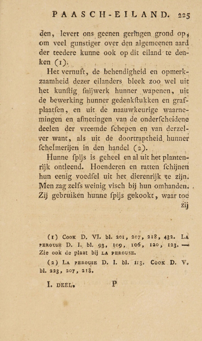 den, levert ons geenen geringen grond op^ om veel gunstiger over den algemeenen aard der teedere kunne ook op dit eiland te den¬ ken (l). • ’ : Het vernuft, de behendigheid en opmerk¬ zaamheid dezer eilanders bleek zoo wel uic het kundig fnijwerk hunner .wapenen, uk de bewerking hunner gedenkdiikken en graf- plaatfen, en uit^ de naauwkeurige waarne¬ mingen en. afmetingen van de onderfcheidene deelen der vreemde fchepen en van derzel- j '' ■4 ver want, als uit de doortraptheid, hunner fchelmerijeri in den handel (2). Hunne fpijs is geheel en al uit het planten¬ rijk ontleend. Hoenderen en ratten fchijneri hun eenig voedfel uit het dierenrijk xe zijn. Men zag zelfs weinig visch bij hun omhanden.; Zij gebruiken hunne fpijs gekookt, waar toe zij (1) CooK D. VI. bl. 201, 207, 21S, 432. La PEROU5E D. I. bl. 93, 109, 106, lao, 123, —.4 Zie ook de plaat bij la perouse. * > (2) La perouse D. I. bl. 113. Cook D. V» bl. 223, 207, 218. p I. DEEL'.