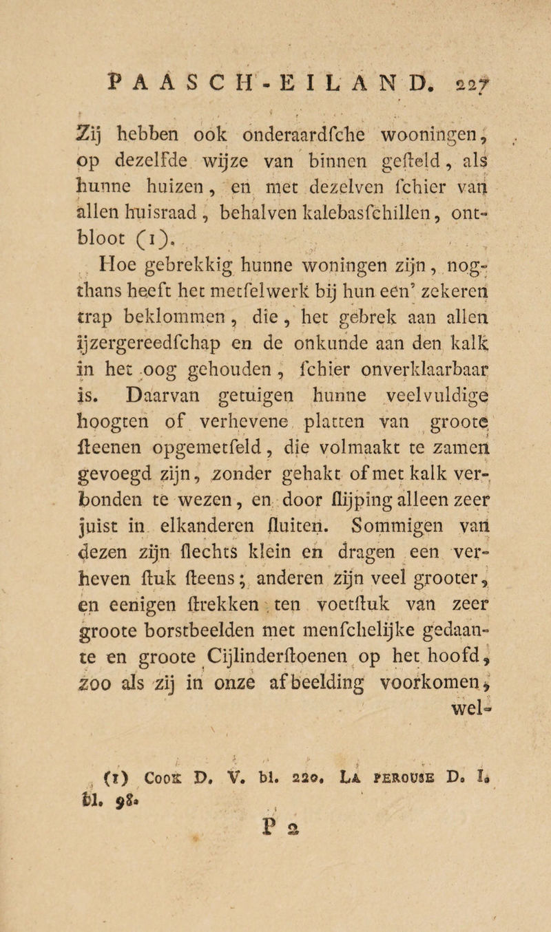 * Zij hebben ook onderaardfche wooningen; op dezelfde wijze van binnen gefield, als hunne huizen, en met dezelven Ichier vaii i ‘ > allen huisraad , behalven kalebasfchillen, ont¬ bloot (i). , Hoe gebrekkig hunne woningen zijn, nog- thans heeft het metfelwerk bij hun een’ zekeren trap beklommen , die, het gebrek aan allen ijzergereedfchap en de onkunde aan den kalk in het oog gehouden , fchier onverklaarbaar is. Daarvan getuigen hunne veelvuldige hoogten of verhevene platten van groote' ileenen opgemetfeld, die volmaakt te zanien gevoegd zijn, zonder gehakt of met kalk ver¬ bonden te wezen, en door flijping alleen zeer juist in elkanderen fluiten. Sommigen van dezen zijn flechts klein en dragen een ver¬ heven ftuk fteens anderen zijn veel grooter, én eenigen (trekkenten voetltuk van zeer groote borstbeelden met menfchelijke gedaan¬ te en groote Cijlinderfloenen op het hoofd ^ zoo als zij iri onze afbeelding voorkomen^' wel- \ (ï) CooK D. V. bl. 220, La peroüse Do I® hl» 9^* , P s