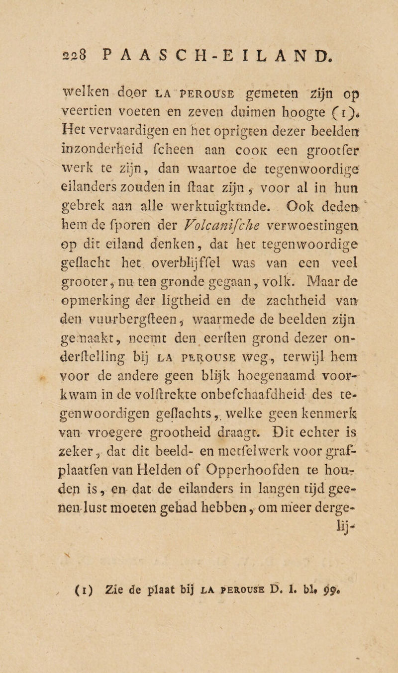 welken door la perouse gemeten ^ijn op veertien voeten en zeven duimen hoogte fi)* Het vervaardigen en het oprigten dezer beelden inzonderheid fcheen aan cook een grootfer werk te zijn, dan waartoe de tegenwoordige eilanders zouden in (laat zijn ^ voor al in him gebrek aan alle werktuigkunde. Ook deden hem de fporen der Folcanifche verwoestingen op dit eiland denken, dat het tegenwoordige gellacht het overblijffel was van een veel grootcr, nu ten gronde gegaan, volk. Maar de opmerking der ligtheid en de zachtheid van den vuurbergdeen, waarmede de beelden zijn genaakt, neemt den eerden grond dezer on- derdelling bij la perouse weg, terwijl hem voor de andere geen blijk hoegenaamd voor¬ kwam in de voldrekte onbefchaafdheid des te- genwoordigen gefiaGhtswelke geen kenmerk van vroegere grootheid draagt. Dit echter is zeker, dat dit beeld- en metfelwerk voor graf- plaatfen van Helden of Opperhoofden te hour den is, en dat de eilanders in langen tijd gee¬ nen lust moeten gehad hebben om meer derge- lij (i) Zie de plaat bij la perouse D. 1. bb