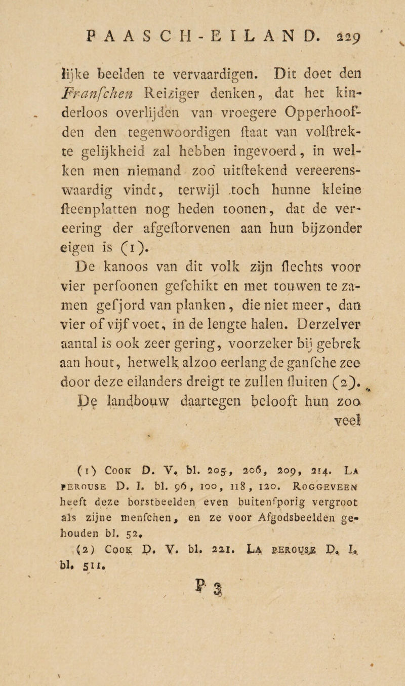 lijke beelden te vervaardigen. Dit doet den Franfchen Reiziger denken, dat het kin¬ derloos overlijden van vroegere Opperhoof¬ den den tegenwoordigen Haat van voKlrek- te gelijkheid zal hebben ingevoerd, in wel¬ ken men niemand zoo' uitdekend vereerens- waardig vindt, terwijl .toch hunne kleine beenplatten nog heden toonen, dat de ver- eering der afgeftorvenen aan hun bijzonder eigen is (i). De kanoos van dit volk zijn Hechts voor vier perfoonen gefchikt en met touwen te za- men gefjord van planken, die niet meer, dan vier of vijf voet, in de lengte halen. Derzelver aantal is ook zeer gering, voorzeker bij gebrek aan hout, hetwelk alzoo eerlang de ganfche zee door deze eilanders dreigt te zullen lluicen (2'). De landbouw daartegen belooft hun zoo veel (i> CooK D. V« bl. 205-, 206, 209, 214. La PERousE D. I. bl. 96, 100, 118, 120. Roggeveen heeft deze borstbeelden even buitenfporig vergroot als zijne menfchen, en ze voor Afgodsbeelden ge¬ houden bl. 52^ ' (2) Coo^. P. V. bl. 221. La p.EROüs^ D<,. I,, bl* 511. \