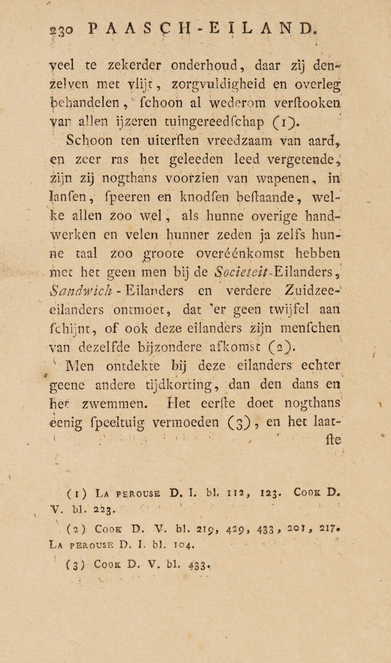 yeel te zekerder onderhoud, daar zij den^ zelven met vlijt, zorgvuldigheid en overleg behandelen,' fchoon al wederom verdooken var allen ijzeren tiiingereedfchap (jij). Schoon ten iiiterden vreedzaam van aard^ opn zeer ras het geleeden leed vergetende,' zijn zij nogthans voorzien' van wapenen, in lanfen, fpeeren en knodfen bedaande, wel¬ ke allen zoo wel, als hunne overige hand¬ werken en velen hunner zeden ja zelfs hun¬ ne taal zoo groote overéénkomst hebben met het geen men bij de S'ör/^/^?/^-Eilanders, Sandv/tch > Eilanders en verdere Zuidzee- i eilanders ontmoet, dat 'er geen twijfel aan fchijnt, of ook deze eilanders zijn menfehen van dezelfde bijzondere afkomst (aj). ’ ^ ' Men ontdekte bij deze eilanders echter •? J , ' i geene andere tijdkorting, dan den dans en het zwemmen. Het eerde doet nogthans' x ëenig fpeeltuig vermoeden (3)5 en het laat- (1) La perouse D. I. bl. 112, 123. Cook D. V. bl. 223. ‘ = (2) Cook D. V. bl. 219, 429, 433, 20j, 217. La perouse D. I. bK 104, • (3) Cook. D. V. bl. 433. -