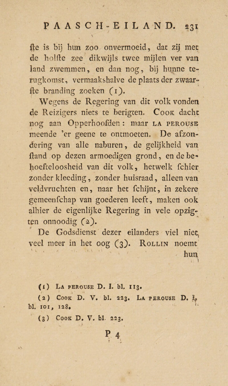 fle is bij hun zoo onvermoeid, dat zij met V / de holfte zee dikwijls twee mijlen ver van land zwemmen, en dan nog, bij hunne te¬ rugkomst, vermaakshalve de plaats der zwaar» fte branding zoeken Ci). Wegens de Regering van dit volk vonden de Reizigers niets te berigten, Cook dacht nog aan Opperhoofden : maar la perousb meende ’cr geene te ontmoeten. De afzon¬ dering van alle naburen, de gelijkheid van {land op dezen armoedigen grond, en de be^ hoefteloosheid van dit volk, hetwelk fchier zonder kleeding, zonder huisraad, alleen van veldvruchten en, naar het fchijnt, in zekere gemeenfchap van goederen leeft, maken ook alhier de eigenlijke Regering in vele opzig- ten onnoodig De Godsdienst' dezer eilanders viel niet^ veel meer in het oog (^3). Rollin noemt' '' ‘ ^ ' hun i, i * (1) La perouse D. L bl. 113. (2) Cook D. V. bl. 223, La perouse D. bl. loi, 1284 ' (3) Cook D, V. bl. 223.
