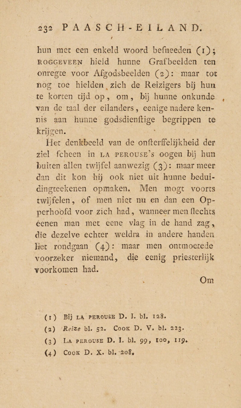 t hun met een enkeld woord befneeden (i); ROGGEVEEN liicid hunue Grafbeelden ten onregte voor Afgodsbeelden (2): maar toe nog toe hielden^ zich de Reizigers bij hun te korten tijd op , om, bij hunne onkunde ^ van de taal der eilanders, eenige nadere ken¬ nis aan hunne godsdiendige begrippen te krijgen. Het denkbeeld van de onderfFelijkheid der ziel fcheen in la perouse’s oogen bij hun buiten allen twijfel aanwezig (3); maar meer dan dit kon hij ook niet uit hunne bedui- dingteekenen opmaken. Men mogt voorts twijfelen, of men niet nu en dan een Op¬ perhoofd voor zich had, wanneer men flechts óenen man met eene vlag in de hand zag, die dezelve echter weldra in andere handen Het rondgaan (4): maar men ontmoetede voorzeker niemand, die eenig priesterlijk voorkomen had. Om (1) Bij LA PEROUSE D. I. bl. 128. (2) 'Reize bL 52. Cook D. V. bl. 223. (3) La PEROUSE D. I. bl. 99, loo, 119, (4) Cook D. X. bl. '2o8# \