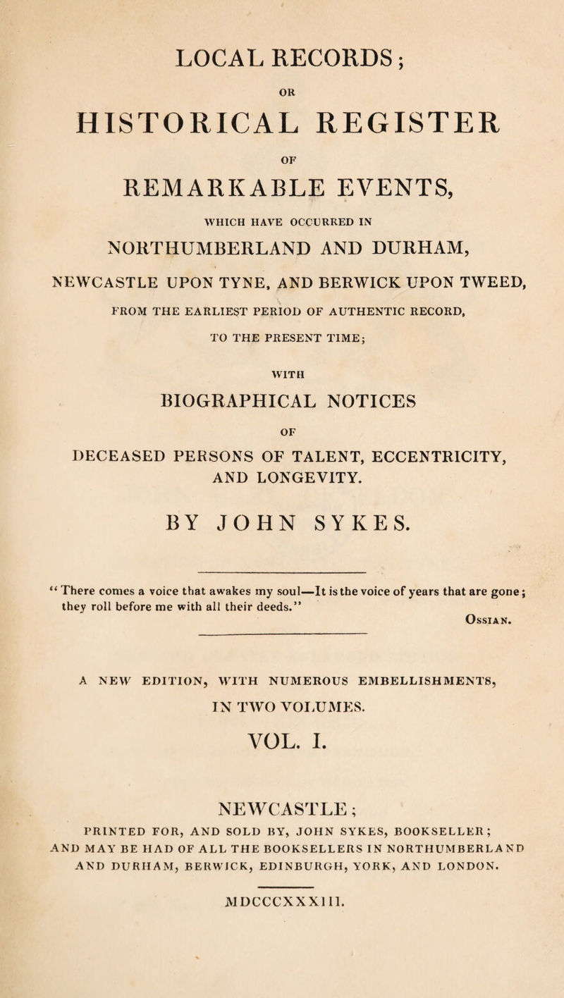 LOCAL RECORDS; OR HISTORICAL REGISTER OF REMARKABLE EVENTS, WHICH HAVE OCCURRED IN NORTHUMBERLAND AND DURHAM, NEWCASTLE UPON TYNE, AND BERWICK UPON TWEED, FROM THE EARLIEST PERIOD OF AUTHENTIC RECORD, TO THE PRESENT TIME; WITH BIOGRAPHICAL NOTICES OF DECEASED PERSONS OF TALENT, ECCENTRICITY, AND LONGEVITY. BY JOHN SYKES. “ There comes a voice that awakes my soul—It is the voice of years that are gone; they roll before me with all their deeds.” OSSIAN. A NEW EDITION, WITH NUMEROUS EMBELLISHMENTS, IN TWO VOLUMES. VOL. I. NEWCASTLE; PRINTED FOR, AND SOLD BY, JOHN SYKES, BOOKSELLER; AND MAY BE HAD OF ALL THE BOOKSELLERS IN NORTHUMBERLAND AND DURHAM, BERWICK, EDINBURGH, YORK, AND LONDON. JV1DCCCXXX111.