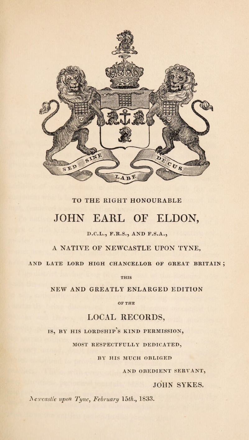TO THE RIGHT HONOURABLE JOHN EARL OF ELDON, D.C.L., F.R.S., AND F.S.A., A NATIVE OF NEWCASTLE UPON TYNE, AND LATE LORD HIGH CHANCELLOR OF GREAT BRITAIN ; THIS NEW AND GREATLY ENLARGED EDITION OF THE LOCAL RECORDS, IS, BY HIS LORDSHIP'S KIND PERMISSION, MOST RESPECTFULLY DEDICATED, BY HIS MUCH OBLIGED AND OBEDIENT SERVANT, JOHN SYKES. JSeu'castlc upon Tync> February 15th., 1833