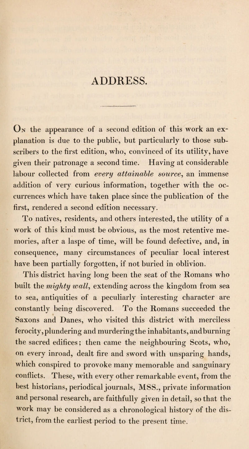 ADDRESS. On the appearance of a second edition of this work an ex¬ planation is due to the public, but particularly to those sub¬ scribers to the first edition, who, convinced of its utility, have given their patronage a second time. Having at considerable labour collected from every attainable source, an immense addition of very curious information, together with the oc¬ currences which have taken place since the publication of the first, rendered a second edition necessary. To natives, residents, and others interested, the utility of a work of this kind must be obvious, as the most retentive me¬ mories, after a laspe of time, will be found defective, and, in consequence, many circumstances of peculiar local interest have been partially forgotten, if not buried in oblivion. This district having long been the seat of the Romans who built the mighty wall, extending across the kingdom from sea to sea, antiquities of a peculiarly interesting character are constantly being discovered. To the Romans succeeded the Saxons and Danes, who visited this district with merciless ferocity, plundering and murdering the inhabitants, andburning the sacred edifices; then came the neighbouring Scots, who, on every inroad, dealt fire and sword with unsparing hands, which conspired to provoke many memorable and sanguinary conflicts. These, with every other remarkable event, from the best historians, periodical journals, MSS., private information and personal research, are faithfully given in detail, so that the work may be considered as a chronological history of the dis¬ trict, from the earliest period to the present time.