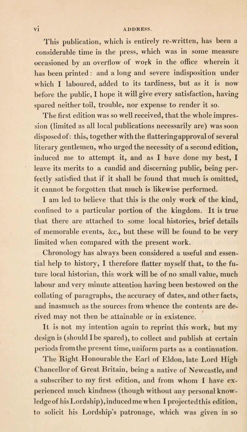 This publication, which is entirely re-written, has been a considerable time in the press, which was in some measure occasioned by an overflow of work in the office wherein it has been printed : and a long and severe indisposition under which I laboured, added to its tardiness, but as it is now before the public, I hope it will give every satisfaction, having spared neither toil, trouble, nor expense to render it so. The first edition was so well received, that the whole impres¬ sion (limited as all local publications necessarily are) was soon disposed of: this, together with the flattering approval of several literary gentlemen, who urged the necessity of a second edition, induced me to attempt it, and as I have done my best, I leave its merits to a candid and discerning public, being per¬ fectly satisfied that if it shall be found that much is omitted, it cannot be forgotten that much is likewise performed. I am led to believe that this is the only work of the kind, confined to a particular portion of the kingdom. It is true that there are attached to some local histories, brief details of memorable events, &c., but these will be found to be very limited when compared with the present work. Chronology has always been considered a useful and essen¬ tial help to history, I therefore flatter myself that, to the fu¬ ture local historian, this work will be of no small value, much labour and very minute attention having been bestowred on the collating of paragraphs, the accuracy of dates, and other facts, and inasmuch as the sources from whence the contents are de¬ rived may not then be attainable or in existence. It is not my intention again to reprint this wmrk, but my design is (should I be spared), to collect and publish at certain periods from the present time, uniform parts as a continuation. The Right Honourable the Earl of Eldon, late Lord High Chancellor of Great Britain, being a native of Newcastle, and a subscriber to my first edition, and from whom I have ex¬ perienced much kindness (though without any personal knowr- ledgeof his Lordship), induced me when I projected this edition, to solicit his Lordship's patronage, which w as given in so