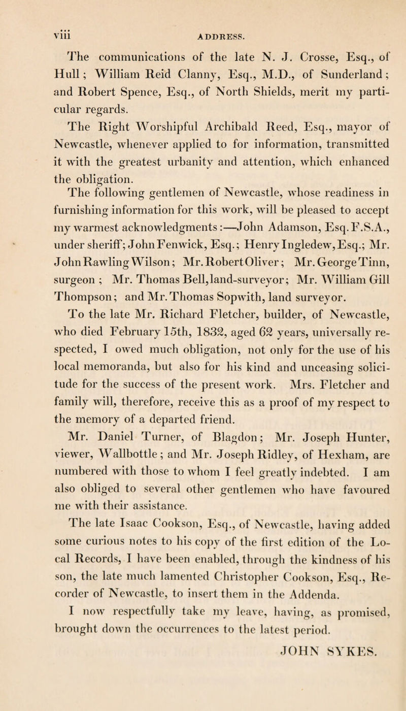 The communications of the late N. J. Crosse, Esq., of Hull; William Reid Clanny, Esq., M.D., of Sunderland; and Robert Spence, Esq., of North Shields, merit my parti¬ cular regards. The Right Worshipful Archibald Reed, Esq., mayor of Newcastle, whenever applied to for information, transmitted it with the greatest urbanity and attention, which enhanced the obligation. The following gentlemen of Newcastle, whose readiness in furnishing information for this work, will be pleased to accept my warmest acknowledgments:—John Adamson, Esq.E.S.A., under sheriff; John Fenwick, Esq.; Henry Ingledew, Esq.; Mr. John Rawling Wilson; Mr. Robert Oliver; Mr. George Tinn, surgeon ; Mr. Thomas Bell,land-surveyor; Mr. William Gill Thompson; and Mr. Thomas Sopwith, land surveyor. To the late Mr. Richard Fletcher, builder, of Newcastle, who died February 15th, 1832, aged 62 years, universally re¬ spected, I owed much obligation, not only for the use of his local memoranda, but also for his kind and unceasing solici¬ tude for the success of the present work. Mrs. Fletcher and family will, therefore, receive this as a proof of my respect to the memory of a departed friend. Mr. Daniel Turner, of Blagdon; Mr. Joseph Hunter, viewer, WTallbottle; and Mr. Joseph Ridley, of Hexham, are numbered with those to whom I feel greatly indebted. I am also obliged to several other gentlemen who have favoured me with their assistance. The late Isaac Cookson, Esq., of Newcastle, having added some curious notes to his copy of the first edition of the Lo¬ cal Records, I have been enabled, through the kindness of his son, the late much lamented Christopher Cookson, Esq., Re¬ corder of Newcastle, to insert them in the Addenda. I now respectfully take my leave, having, as promised, brought down the occurrences to the latest period. JOHN SYKES.