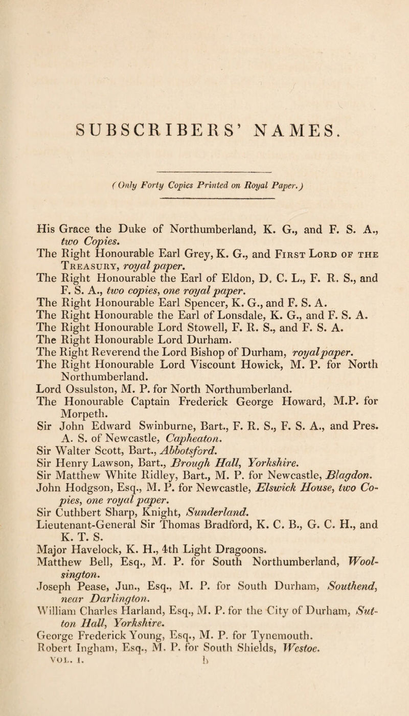 SUBSCRIBERS’ NAMES. ( Only Forty Copies Printed on Royal Paper.) His Grace the Duke of Northumberland, K. G., and F. S. A., two Copies. The Right Honourable Earl Grey, K. G., and First Lord of the Treasury, royal paper. The Right Honourable the Earl of Eldon, Dt C. L., F. R. S., and F. S. A., two copies, one royal paper. The Right Honourable Earl Spencer, K. G., and F. S. A. The Right Honourable the Earl of Lonsdale, K. G., and F. S. A. The Right Honourable Lord Stowell, F. R. S., and F. S. A. The Right Honourable Lord Durham. The Right Reverend the Lord Bishop of Durham, royal paper. The Right Honourable Lord Viscount Howick, M. P. for North Northumberland. Lord Ossulston, M. P. for North Northumberland. The Honourable Captain Frederick George Howard, M.P. for Morpeth. Sir John Edward Swinburne, Bart., F. R. S., F. S. A., and Pres. A. S. of Newcastle, Capheaton. Sir Walter Scott, Bart., Abbotsford. Sir Henry Lawson, Bart., Brough Hall, Yorkshire. Sir Matthew White Ridley, Bart., M. P. for Newcastle, Blagdon. John Hodgson, Esq., M. P. for Newcastle, Elswick House, two Co¬ pies., one royal paper. Sir Cuthbert Sharp, Knight, Sunderland. Lieutenant-General Sir Thomas Bradford, K. C. B., G. C. H., and K. T. S. Major Havelock, K. H., 4th Light Dragoons. Matthew Bell, Esq., M. P. for South Northumberland, Wool¬ sing ton. Joseph Pease, Jun., Esq., M. P. for South Durham, Southend, near Darlington. William Charles Harland, Esq., M. P. for the City of Durham, Sut¬ ton Hall, Yorkshire. George Frederick Young, Esq,, M. P. for Tynemouth. Robert Ingham, Esq., M. P. for South Shields, Wcstoe. VOL. i. k
