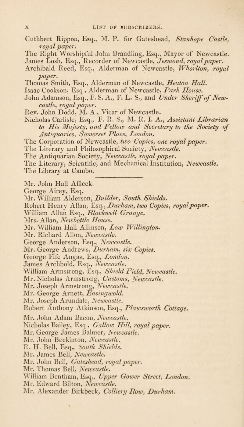 Cuthbert Rippon, Esq., M. P. for Gateshead, Stanhope Castle, royal paper. The Right Worshipful John Brandling, Esq., Mayor of Newcastle. James Losli, Esq., Recorder of Newcastle, Jesmond, royalpaper. Archibald Reed, Esq., Alderman of Newcastle, Wliorlton, royal paper. Thomas Smith, Esq., Alderman of Newcastle, Heatoyi Hall. Isaac Cookson, Esq , Alderman of Newcastle, Park House. John Adamson, Esq., F. S. A., F. L. S., and Under Sheriff' of New¬ castle, royal paper. Rev. John Dodd, M. A., Vicar of Newcastle. Nicholas Carlisle, Esq., F. R. S., M. R. I. A., Assistant Librarian to His Majesty, and Fellow and Secretary to the Society of Antiquaries, Somerset Place, London. The Corporation of Newcastle, tivo Copies, one royal paper. The Literary and Philosophical Society, Newcastle. The Antiquarian Society, Newcastle, royal paper. The Literary, Scientific, and Mechanical Institution, Newcastle. The Library at Cambo. Mr. John Hall Affleck. George Airey, Esq. Mr. William Alderson, Builder, South Shields. Robert Henry Allan, Esq., Durham, two Copies, royal paper. William Allan Esq., Blackwell Grange. Mrs. Allan, Newbottle House. Mr. William Hall Allinson, Low Willington. Mr. Richard Allon, Newcastle. George Anderson, Esq., Newcastle. Mr. George Andrews, Durham, six Copies. George Fife Angas, Esq., London. James Archbold, Esq., Newcastle. William Armstrong, Esq., Shield Field, Newcastle. Mr. Nicholas Armstrong, Customs, Newcastle. Mr. Joseph Armstrong, Newcastle. Mr. George Arnett, Easingwold. Mr. Joseph Arundale, Newcastle. Robert Anthony Atkinson, Esq,, Plawsworth Cottage. Mr. John Adam Bacon, Newcastle. Nicholas Bailey, Esq , Gallow Hill, royal paper. Mr. George James Balmer, Newcastle. Mr. John Beckinton, Newcastle. R. H. Bell, Esq., South Shields. Mr. James Bell, Newcastle. Mr. John Bell, Gateshead, royal paper. Mr. Thomas Bell, Newcastle. William Bentham, Esq., Upper Gower Street, London. Mr. Edward Bilton, Newcastle. Mr. Alexander Birkbeck, Colliery Bow, Durham.