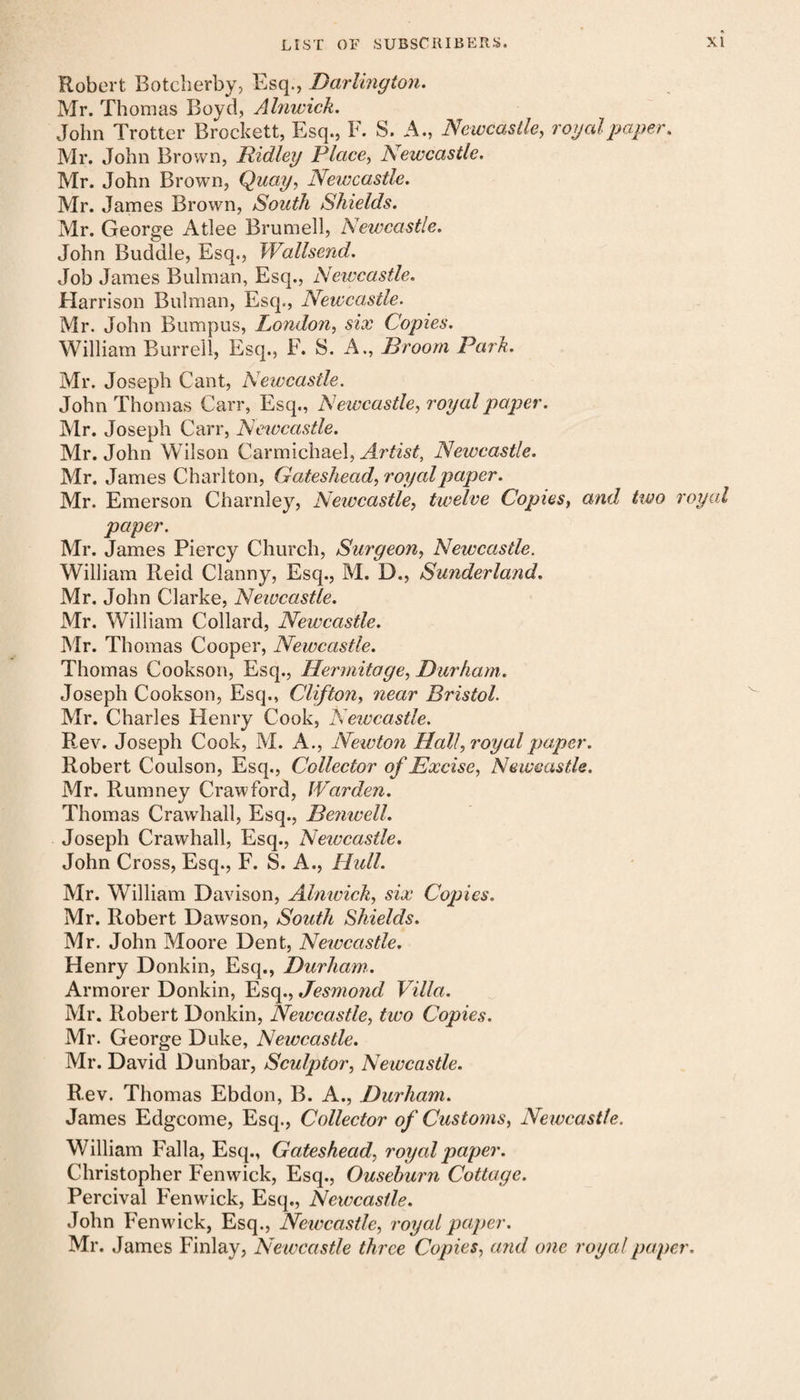 Robert Botcherby, Esq., Darlington. Mr. Thomas Boyd, Ahiwick. John Trotter Brockett, Esq., F. S. A., Newcastle, royal paper. Mr. John Brown, Ridley Place, Newcastle. Mr. John Brown, Quay, Newcastle. Mr. James Brown, South Shields. Mr. George Atlee Brumell, Newcastle. John Buddie, Esq., Wallsend. Job James Bulman, Esq., Newcastle. Harrison Bulman, Esq., Newcastle. Mr. John Bumpus, London, six Copies. William Burrell, Esq., F. S. A., Broom Park. Mr. Joseph Cant, Newcastle. John Thomas Carr, Esq., Newcastle, royal paper. Mr. Joseph Carr, Newcastle. Mr. John Wilson Carmichael, Artist, Newcastle. Mr. James Charlton, Gateshead, royal paper. Mr. Emerson Charnley, Newcastle, twelve Copies, and two royal paper. Mr. James Piercy Church, Surgeon, Newcastle. William Reid Clanny, Esq., M. D., Sunderland. Mr, John Clarke, Newcastle. Mr. William Collard, Newcastle. Mr. Thomas Cooper, Newcastle. Thomas Cookson, Esq., Hermitage, Durham. Joseph Cookson, Esq., Clifton, near Bristol. Mr. Charles Henry Cook, Newcastle. Rev. Joseph Cook, M. A., Newton Hall, royal paper. Robert Coulson, Esq., Collector of Excise, Newcastle. Mr. Rumney Crawford, Warden. Thomas Crawhall, Esq., Benwell. Joseph Crawhall, Esq., Newcastle. John Cross, Esq., F. S. A., Hull. Mr. William Davison, Alnwick, six Copies. Mr. Robert Dawson, South Shields. Mr. John Moore Dent, Newcastle. Henry Donkin, Esq., Durham. Armorer Donkin, Esq., Jesmond Villa. Mr. Robert Donkin, Newcastle, two Copies. Mr. George Duke, Newcastle. Mr. David Dunbar, Sculptor, Newcastle. Rev. Thomas Ebdon, B. A., Durham. James Edgcome, Esq., Collector of Customs, Newcastle. William Falla, Esq., Gateshead, royal paper. Christopher Fenwick, Esq., Ousehurn Cottage. Percival Fenwick, Esq., Newcastle. John Fenwick, Esq., Newcastle, royal paper. Mr. James Finlay, Newcastle three Copies, and one royal paper.