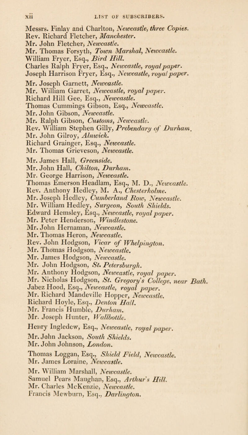 Messrs. Finlay and Charlton, Newcastle, three Copies. Rev. Richard Fletcher, Manchester. Mr. John Fletcher, Newcastle. Mr. Thomas Forsyth, Town Marshal, Newcastle. William Fryer, Esq., Bird Hill. Charles Ralph Fryer, Esq., Newcastle, royalpaper. Joseph Harrison Fryer, Esq., Newcastle, royal paper. Mr. Joseph Garnett, Newcastle. Mr. William Garret, Newcastle, royal paper. Richard Hill Gee, Esq., Newcastle. Thomas Cummings Gibson, Esq., Newcastle. Mr. John Gibson, Newcastle. Mr. Ralph Gibson, Customs, Newcastle. Rev. William Stephen Gilly, Prebendary of Durham. Mr. John Gilroy, Alnwick. Richard Grainger, Esq., Newcastle. Mr. Thomas Grieveson, Newcastle. Mr. James Hall, Greejiside. Mr. John Hall, Chilton, Durham. Mr. George Harrison, Newcastle. Thomas Emerson Headlam, Esq., M. D., Newcastle. Rev. Anthony Hedley, M. A., Chesterholme. Mr. Joseph Hedley, Cumberland Row, Newcastle. Mr. William Hedley, Surgeon, South Shields. Edward Hemsley, Esq., Newcastle, royal paper. Mr. Peter Henderson, Windlestone. Mr. John Hernaman, Newcastle. Mr. Thomas Heron, Newcastle. Rev. John Hodgson, Vicar of Whelpington. Mr. Thomas Hodgson, Newcastle. Mr. James Hodgson, Newcastle. Mr. John Hodgson, St. Petersburgh. Mr. Anthony Hodgson, Newcastle, royal paper. Mr. Nicholas Hodgson, St. Gregorys College, near Bath. Jabez Hood, Esq., Newcastle, royal paper. Mr. Richard Mandeville Hopper, Newcastle. Richard Hoyle, Esq., Denton Hall. Mr. Francis Humble, Durham. Mr. Joseph Hunter, Wallbottle. Henry Ingledew, Esq., Newcastle, royal paper. Mr. John Jackson, South Shields. Mr. John Johnson, London. Thomas Loggan, Esq., Shield Field, Neivcastle. Mr. James Loraine, Newcastle. Mr. William Marshall, Newcastle. Samuel Pears Maughan, Esq., Arthur s Hill. Mr. Charles McKenzie, Newcastle. Francis Mewburn, Esq., Darlington.