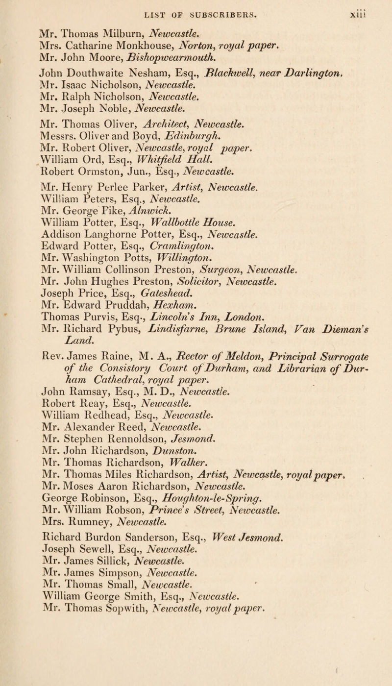 Mr. Thomas Milburn, Newcastle. Mrs. Catharine Monkhouse, Norton, royal paper. Mr. John Moore, Bishopwearmouth. John Douthwaite Nesham, Esq., Blackwell, near Darlington. Mr. Isaac Nicholson, Newcastle. Mr. Ralph Nicholson, Newcastle. Mr. Joseph Noble, Newcastle. Mr. Thomas Oliver, Architect, Newcastle. M essrs. Oliver and Boyd, Edinburgh. Mr. Robert Oliver, Newcastle, royal paper. William Ord, Esq., Whitfield Hall. Robert Ormston, Jun., Esq., Newcastle. Mr. Henry Perlee Parker, Artist, Newcastle. William Peters, Esq., Newcastle. Mr. George Pike, Alnwick. William Potter, Esq., Wallbottle House. Addison Langhorne Potter, Esq., Newcastle. Edward Potter, Esq., Cramlmgton. Mr. Washington Potts, Willington. Mr. William Collinson Preston, Surgeon, Newcastle. Mr. John Hughes Preston, Solicitor, Newcastle. Joseph Price, Esq., Gateshead. Mr. Edward Pruddah, Hexham. Thomas Purvis, Esq-, Lincolns Inn, London. Mr. Richard Pybus, Lindisfarne, Brune Island, Van Diemans Land. Rev. James Raine, M. A., Hector of Meldon, Principal Surrogate of the Consistory Court of Durham, and Librarian of Dur¬ ham Cathedral, royal paper. John Ramsay, Esq., M. D., Newcastle. Robert Reay, Esq., Newcastle. William Redhead, Esq., Newcastle. Mr. Alexander Reed, Newcastle. Mr. Stephen Rennoldson, Jesmond. Mr. John Richardson, Dunston. Mr. Thomas Richardson, Walker. Mr. Thomas Miles Richardson, Artist, Newcastle, royal paper, Mr. Moses Aaron Richardson, Newcastle. George Robinson, Esq., Houghton-le-Spring. Mr. William Robson, Prince s Street, Newcastle. Mrs. Rumney, Newcastle. Richard Burdon Sanderson, Esq., West Jesmond. Joseph Sewell, Esq., Newcastle. Mr. James Sillick, Newcastle. Mr. James Simpson, Newcastle. Mr. Thomas Small, Newcastle. William George Smith, Esq., Newcastle. Mr. Thomas Sopwith, Newcastle, royal paper.