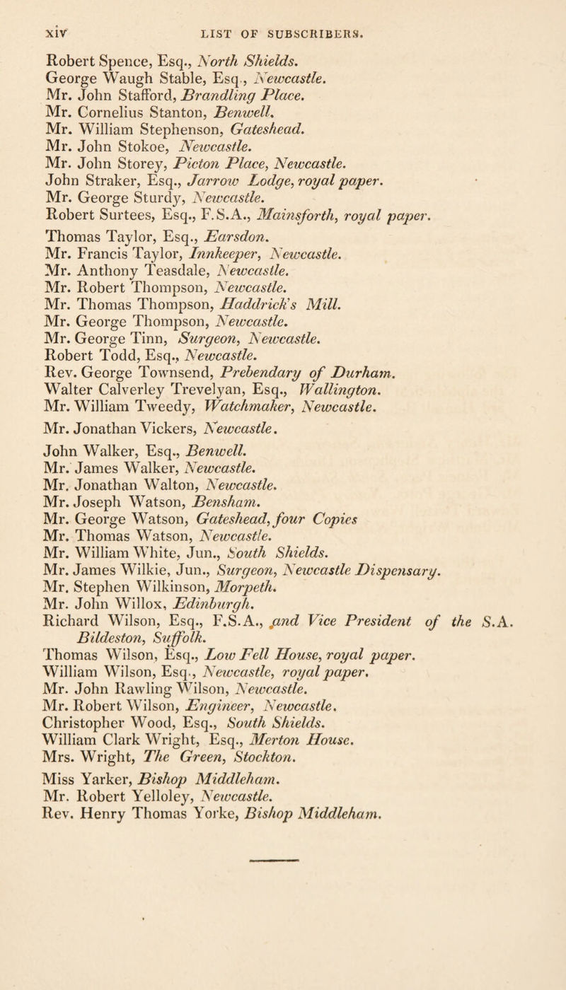 Robert Spence, Esq., North Shields. George Waugh Stable, Esq, Newcastle. Mr. John Stafford, Brandling Place. Mr. Cornelius Stanton, Benwell. Mr. William Stephenson, Gateshead. Mr. John Stokoe, Newcastle. Mr. John Storey, Picton Place, Newcastle. John Straker, Esq., Jarrow Lodge, royal paper. Mr. George Sturdy, Newcastle. Robert Surtees, Esq., F.S.A., Mainsforth, royal paper. Thomas Taylor, Esq., Earsdon. Mr. Francis Taylor, Innkeeper, Newcastle. Mr. Anthony Teasdale, Newcastle. Mr. Robert Thompson, Newcastle. Mr. Thomas Thompson, Haddrick's Mill. Mr. George Thompson, Newcastle. Mr. George Tinn, Surgeon, Newcastle. Robert Todd, Esq., Newcastle. Rev. George Townsend, Prebendary of Durham. Walter Calverley Trevelyan, Esq., Wallington. Mr. William Tweedy, Watchmaker, Newcastle. Mr. Jonathan Vickers, Newcastle. John Walker, Esq., Benwell. Mr. James Walker, Newcastle. Mr. Jonathan Walton, Newcastle. Mr. Joseph Watson, Bensham. Mr. George Watson, Gateshead, four Copies Mr. Thomas Watson, Newcastle. Mr. William White, Jun., South Shields. Mr. James Wilkie, Jun., Surgeon, Newcastle Dispejisary. Mr. Stephen Wilkinson, Morpeth. Mr. John Willox, Edinburgh. Richard Wilson, Esq., F.S.A., pnd Vice President of the S.A Bildeston, Suffolk. Thomas Wilson, Esq., Low Fell House, royal paper. William Wilson, Esq., Newcastle, royal paper, Mr. John Rawling Wilson, Newcastle. Mr. Robert Wilson, Engineer, Newcastle. Christopher Wood, Esq., South Shields. William Clark Wright, Esq., Merton House. Mrs. Wright, The Green, Stockton. Miss Yarker, Bishop Midclleham. Mr. Robert Yelloley, Newcastle. Rev. Henry Thomas Yorke, Bishop Middleham.