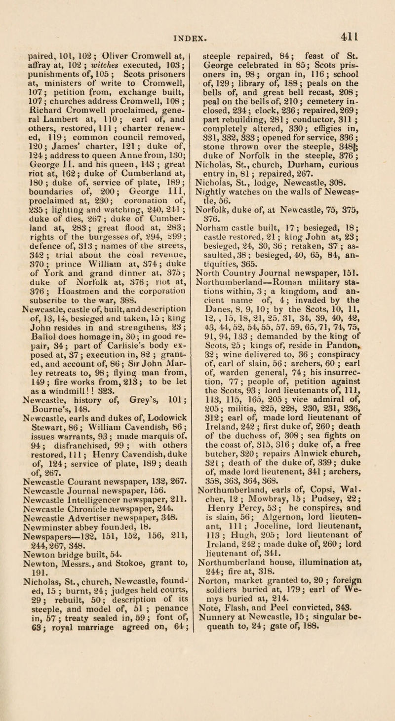 paired, 101, 102; Oliver Cromwell at, affray at, 102; witches executed, 103; punishments of, 105 ; Scots prisoners at, ministers of write to Cromwell, 107; petition from, exchange built, 107; churches address Cromwell, 108 ; Richard Cromwell proclaimed, gene¬ ral Lambert at, 110; earl of, and others, restored, 111 ; charter renew¬ ed, 119; common council removed, 120; James’ charter, 121; duke of, 124 ; address to queen Anne from, 130; George II. and his queen, 143 ; great riot at, 162; duke of Cumberland at, 180; duke of, service of plate, 189; boundaries of, 200; George III, proclaimed at, 230; coronation of, 235; lighting and watching, 240, 241 ; duke of dies, 267; duke of Cumber¬ land at, 283; great flood at, 283; rights of the burgesses of, 294, 299; defence of, 313 ; names of the streets, 342 ; trial about the coal revenue, 370; prince William at, 374; duke of York and grand dinner at, 375; duke of Norfolk at, 376; riot at, 376 ; Hoastmen and the corporation subscribe to the war, 388. Newcastle, castle of, built,and description of, 13,14, besieged and taken, 15 ; king John resides in and strengthens, 23; JBaliol does homage in, 30; in good re¬ pair, 34; part of Carlisle’s body ex¬ posed at, 37 ; execution in, 82 ; grant¬ ed, and account of, 86; Sir John Mar- ley retreats to, 98; flying man from, 149; fireworks from, 213; to be let as a windmill! ! 323. Newcastle, history of, Grey’s, 101; Bourne’s, 148. Newcastle, earls and dukes of, Lodowick Stewart, 86; William Cavendish, 86; issues warrants, 93 ; made marquis of, 94; disfranchised, 99; with others restored, 111; Henry Cavendish, duke of, 124; service of plate, 189; death of, 267. Newcastle Courant newspaper, 132, 267. Newcastle Journal newspaper, 156. Newcastle Intelligencer newspaper, 211. Newcastle Chronicle newspaper, 244. Newcastle Advertiser newspaper, 348. Newminster abbey founded, 18. Newspapers—132, 151, 152, 156, 211, 244,267, 348. Newton bridge built, 54. Newton, Messrs., and Stokoe, grant to, 191. Nicholas, St., church, Newcastle, found¬ ed, 15 ; burnt, 24; judges held courts, 29; rebuilt, 50; description of its steeple, and model of, 51 ; penance in, 57 ; treaty sealed in, 59 ; font of, 63; royal marriage agreed on, 64; steeple repaired, 84; feast of St. George celebrated in 85; Scots pris¬ oners in, 98; organ in, 116; school of, 129; library of, 188; peals on the bells of, and great bell recast, 208; peal on the bells of, 210; cemetery in¬ closed, 234; clock, 236; repaired, 269; part rebuilding, 281; conductor, 311 ; completely altered, 330; effigies in, 331, 332, 333; opened for service, 336 ; stone thrown over the steeple, 348J; duke of Norfolk in the steeple, 376; Nicholas, St., church, Durham, curious entry in, 81; repaired, 267. Nicholas, St., lodge, Newcastle, 308. Nightly watches on the walls of Newcas¬ tle, 56. Norfolk, duke of, at Newcastle, 75, 375, 376. Norham castle built, 17; besieged, 18; castle restored, 21; king John at, 23; besieged, 24, 30, 36; retaken, 37 ; as¬ saulted, 38; besieged, 40, 65, 84, an¬ tiquities, 365. North Country Journal newspaper, 151. Northumberland—Roman military sta¬ tions within, 3 ; a kingdom, and an¬ cient name of, 4; invaded by the Danes, 8, 9, 10; by the Scots, 10, 11, 12, , 15, 18, 21, 25, 31, 34, 39, 40, 42, 43, 44, 52, 54, 55, 57, 59, 65,71, 74, 75, 91, 94, 133 ; demanded by the king of Scots, 25 ; kings of, reside in Pandon, 32; wine delivered to, 36 ; conspiracy of, earl of slain, 56; archers, 60 ; earl of, warden general, 74; his insurrec¬ tion, 77; people of, petition against the Scots, 93; lord lieutenants of, 111, 113, 115, 165, 205 ; vice admiral of, 205; militia, 225, 228, 230, 231, 236, 312; earl of, made lord lieutenant of Ireland, 242 ; first duke of, 260; death of the duchess of, 308; sea fights on the coast of, 315, 316 ; duke of, a free butcher, 320; repairs Alnwick church, 32 i ; death of the duke of, 339; duke of, made lord lieutenent, 341; archers, 358, 363, 364, 368. Northumberland, earls of, Copsi, Wal- cher, 12 ; Mowbray, 15; Pudsey, 22; Henry Percy, 53; he conspires, and is slain, 56; Algernon, lord lieuten¬ ant, 111; Joceline, lord lieutenant, 113; Hugh, 205; lord lieutenant of Ireland, 242 ; made duke of, 260 ; lord lieutenant of, 341. Northumberland house, illumination at, 244; fire at, 318. Norton, market granted to, 20 ; foreign soldiers buried at, 179; earl of We- mys buried at, 214. Note, Flash, and Peel convicted, 843. Nunnery at Newcastle, 15; singular be¬ queath to, 24; gate of, 188.