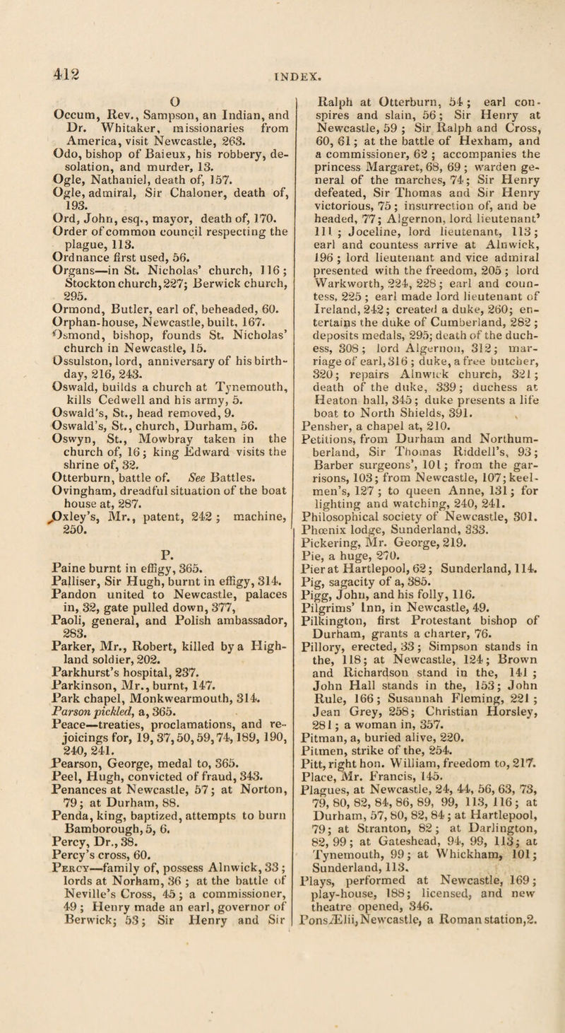 O Occum, Rev., Sampson, an Indian, and Dr. Whitaker, missionaries from America, visit Newcastle, 263. Odo, bishop of Baieux, his robbery, de¬ solation, and murder, 13. Ogle, Nathaniel, death of, 157. Ogle, admiral, Sir Chaloner, death of, 193. Ord, John, esq., mayor, death of, 170. Order of common council respecting the plague, 113. Ordnance first used, 56. Organs—in St. Nicholas’ church, 116; Stockton church,227; Berwick church, 295. Ormond, Butler, earl of, beheaded, 60. Orphan-house, Newcastle, built, 167. Osmond, bishop, founds St, Nicholas’ church in Newcastle, 15. Ossulston, lord, anniversary of his birth¬ day, 216, 243. Oswald, builds a church at Tynemouth, kills Cedwell and his army, 5. Oswald’s, St., head removed, 9. Oswald’s, St., church, Durham, 56. Oswyn, St., Mowbray taken in the church of, 16; king Edward visits the shrine of, 32. Otterburn, battle of. See Battles. Ovingham, dreadful situation of the boat house at, 287. ^Oxley’s, Mr., patent, 242 ; machine, 250. P. Paine burnt in effigy, 365. Palliser, Sir Hugh, burnt in effigy, 314. Pandon united to Newcastle, palaces in, 32, gate pulled down, 377, Paoli, general, and Polish ambassador, 283. Parker, Mr., Robert, killed by a High¬ land soldier, 202. Parkhurst’s hospital, 237. Parkinson, Mr., burnt, 147. Park chapel, Monkwearmouth, 314. Parson pickled, a, 365. Peace—treaties, proclamations, and re¬ joicings for, 19, 37,50,59,74,189, 190, 240, 241. Pearson, George, medal to, 365. Peel, Hugh, convicted of fraud, 343. Penances at Newcastle, 57; at Norton, 79; at Durham, 88. Penda, king, baptized, attempts to burn Bamborough, 5, 6. Percy, Dr., 38. Percy’s cross, 60. Percy—family of, possess Alnwick, 33 ; lords at Norham, 36 ; at the battle of Neville’s Cross, 45; a commissioner, 49 ; Henry made an earl, governor of Berwick; 53; Sir Henry and Sir Ralph at Otterburn, 54; earl con¬ spires and slain, 56; Sir Henry at Newcastle, 59 ; Sir Ralph and Cross, 60, 61; at the battle of Hexham, and a commissioner, 62 ; accompanies the princess Margaret, 68, 69 ; warden ge¬ neral of the marches, 74; Sir Henry defeated, Sir Thomas and Sir Henry victorious, 75 ; insurrection of, and be headed, 77; Algernon, lord lieutenant’ 111. ; Joceline, lord lieutenant, 113; earl and countess arrive at Alnwick, 196 ; lord lieutenant and vice admiral presented with the freedom, 205 ; lord Warkworth, 224, 228 ; earl and coun¬ tess, 225 ; earl made lord lieutenant of Ireland, 242; created a duke, 260; en¬ tertains the duke of Cumberland, 282 ; deposits medals, 295; death of the duch¬ ess, 308; lord Algernon, 312; mar¬ riage of earl, 316 ; duke, a free butcher, 320; repairs Alnwick church, 321; death of the duke, 339; duchess at Heaton hall, 345; duke presents a life boat to North Shields, 391. Pensber, a chapel at, 210. Petitions, from Durham and Northum¬ berland, Sir Thomas Riddell’s, 93; Barber surgeons’, 101; from the gar¬ risons, 103; from Newcastle, 107; keel- men’s, 127 ; to queen Anne, 131; for lighting and watching, 240, 241. Philosophical society of Newcastle, 301. Phoenix lodge, Sunderland, 333. Pickering, Mr. George, 219. Pie, a huge, 270. Pier at Hartlepool, 62; Sunderland, 114. Pig, sagacity of a, 385. Pigg, John, and his folly, 116. Pilgrims’ Inn, in Newcastle, 49. Pilkington, first Protestant bishop of Durham, grants a charter, 76. Pillory, erected, 33; Simpson stands in the, 118; at Newcastle, 124; Brown and Richardson stand in the, 141 ; John Hall stands in the, 153; John Rule, 166; Susannah Fleming, 221; Jean Grey, 258; Christian Horsley, 281; a woman in, 357. Pitman, a, buried alive, 220. Pitmen, strike of the, 254. Pitt, right hon. William, freedom to, 217. Place, Mr. Francis, 145. Plagues, at Newcastle, 24, 44, 56, 63, 73, 79,80,82,84,86,89, 99, 113, 116; at Durham, 57, 80, 82, 84 ; at Hartlepool, 79; at Stranton, 82; at Darlington, 82,99; at Gateshead, 94, 99, 113; at Tynemouth, 99; at Whickham, 101; Sunderland, 113. Plays, performed at Newcastle, 169; play-house, 188; licensed, and new theatre opened, 346. PonsiElii, Newcastle, a Roman station,2.