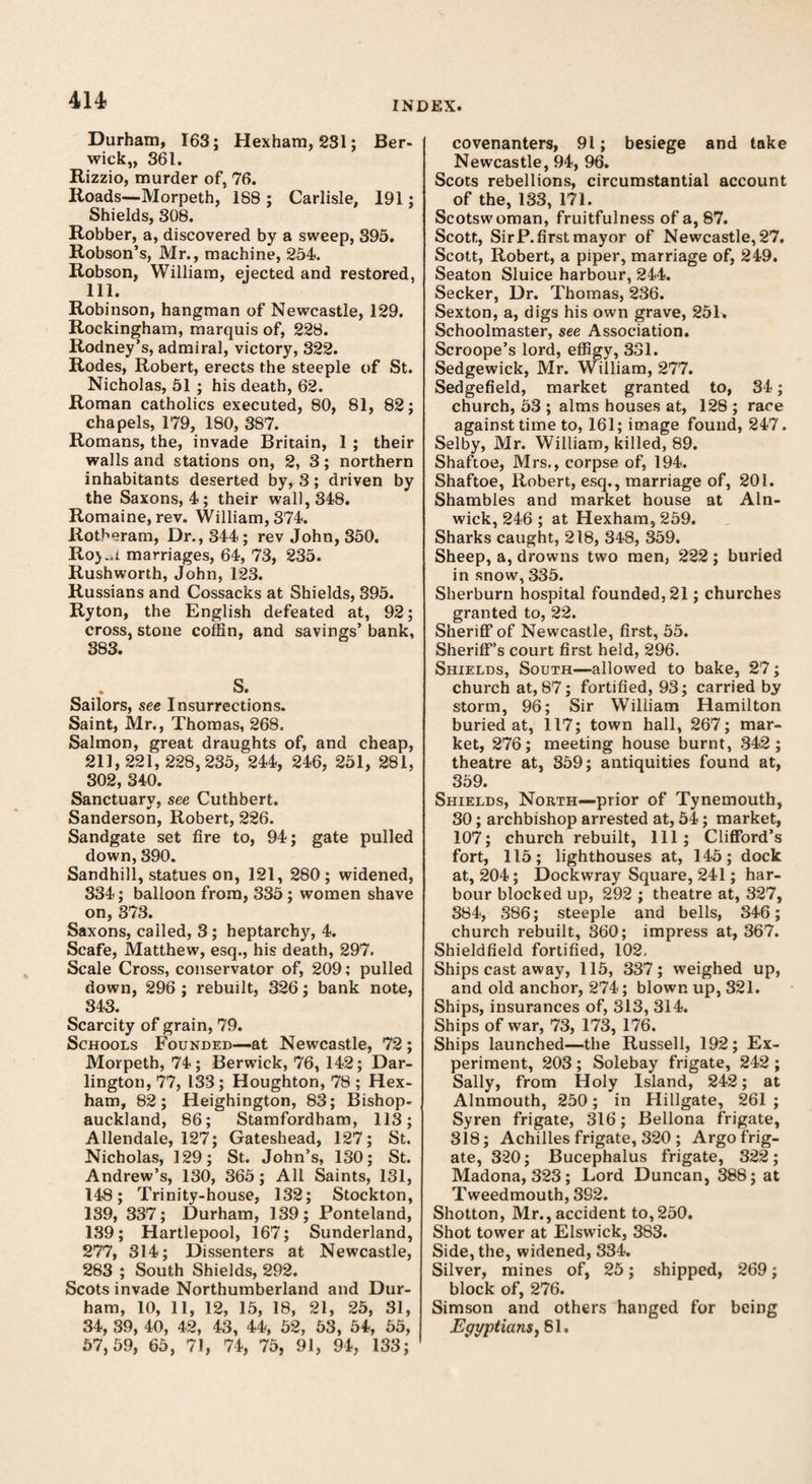 Durham, 163; Hexham, 231; Ber¬ wick,, 361. Rizzio, murder of, 76. Roads—Morpeth, 188 ; Carlisle, 191; Shields, 308. Robber, a, discovered by a sweep, 395. Robson’s, Mr., machine, 254. Robson, William, ejected and restored, 111. Robinson, hangman of Newcastle, 129. Rockingham, marquis of, 228. Rodney’s, admiral, victory, 322. Rodes, Robert, erects the steeple of St. Nicholas, 51 ; his death, 62. Roman catholics executed, 80, 81, 82; chapels, 179, 180, 387. Romans, the, invade Britain, 1 ; their walls and stations on, 2, 3; northern inhabitants deserted by, 3; driven by the Saxons, 4; their wall, 348. Romaine, rev. William, 374. Rotheram, Dr., 344; rev John, 350. Roj..i marriages, 64, 73, 235. Rushworth, John, 123. Russians and Cossacks at Shields, 395. Ryton, the English defeated at, 92; cross, stone coffin, and savings’ bank, 383. S. Sailors, see Insurrections. Saint, Mr., Thomas, 268. Salmon, great draughts of, and cheap, 211,221,228,235, 244, 246, 251, 281, 302, 340. Sanctuarv, see Cuthbert. Sanderson, Robert, 226. Sandgate set fire to, 94; gate pulled down, 390. Sandhill, statues on, 121, 280; widened, 334; balloon from, 335; women shave on, 373. Saxons, called, 3; heptarchy, 4. Scafe, Matthew, esq., his death, 297. Scale Cross, conservator of, 209; pulled down, 296 ; rebuilt, 326; bank note, 343. Scarcity of grain, 79. Schools Founded—at Newcastle, 72 ; Morpeth, 74; Berwick, 76, 142; Dar¬ lington, 77, 133; Houghton, 78 ; Hex¬ ham, 82; Heighington, 83; Bishop- auckland, 86; Stamfordham, 113; Allendale, 127; Gateshead, 127; St. Nicholas, 129; St. John’s, 130; St. Andrew’s, 130, 365; All Saints, 131, 148; Trinity-house, 132; Stockton, 139, 337; Durham, 139; Ponteland, 139; Hartlepool, 167; Sunderland, 277, 314; Dissenters at Newcastle, 283 ; South Shields, 292. Scots invade Northumberland and Dur¬ ham, 10, 11, 12, 15, 18, 21, 25, 31, 34, 39, 40, 42, 43, 44, 52, 53, 54, 55, 57,59, 65, 71, 74, 75, 91, 94, 133; covenanters, 91; besiege and take Newcastle, 94, 96. Scots rebellions, circumstantial account of the, 133, 171. Scotswoman, fruitfulness of a, 87. Scott, SirP. first mayor of Newcastle, 27. Scott, Robert, a piper, marriage of, 249. Seaton Sluice harbour, 244. Seeker, Dr. Thomas, 236. Sexton, a, digs his own grave, 251. Schoolmaster, see Association. Scroope’s lord, effigy, 331. Sedgewick, Mr. William, 277. Sedgefield, market granted to, 34; church, 53 ; alms houses at, 128 ; race against time to, 161; image found, 247. Selby, Mr. William, killed, 89. Shaftoe, Mrs., corpse of, 194. Shaftoe, Robert, esq., marriage of, 201. Shambles and market house at Aln¬ wick, 246 ; at Hexham, 259. Sharks caught, 218, 348, 359. Sheep, a, drowns two men, 222; buried in snow, 335. Sherburn hospital founded, 21; churches granted to, 22. Sheriff of Newcastle, first, 55. Sheriff’s court first held, 296. Shields, South—allowed to bake, 27; church at, 87; fortified, 93; carried by storm, 96; Sir William Hamilton buried at, 117; town hall, 267; mar¬ ket, 276; meeting house burnt, 342; theatre at, 359; antiquities found at, 359. Shields, North—prior of Tynemouth, 30; archbishop arrested at, 54; market, 107; church rebuilt, 111; Clifford’s fort, 115; lighthouses at, 145; dock at, 204; Dockwray Square, 241; har¬ bour blocked up, 292 ; theatre at, 327, 384, 386; steeple and bells, 346; church rebuilt, 360; impress at, 367. Shieldfield fortified, 102. Ships cast away, 115, 337; weighed up, and old anchor, 274; blown up, 321. Ships, insurances of, 313, 314. Ships of war, 73, 173, 176. Ships launched—the Russell, 192; Ex¬ periment, 203 ; Solebay frigate, 242 ; Sally, from Holy Island, 242; at Alnmouth, 250; in Hillgate, 261 ; Syren frigate, 316; Bellona frigate, 318; Achilles frigate, 320 ; Argo frig¬ ate, 320; Bucephalus frigate, 322; Madona, 323; Lord Duncan, 388; at Tweedmouth, 392. Shotton, Mr., accident to, 250. Shot tower at Elswick, 383. Side, the, widened, 334. Silver, mines of, 25; shipped, 269; block of, 276. Simson and others hanged for being Egyptians, 81.