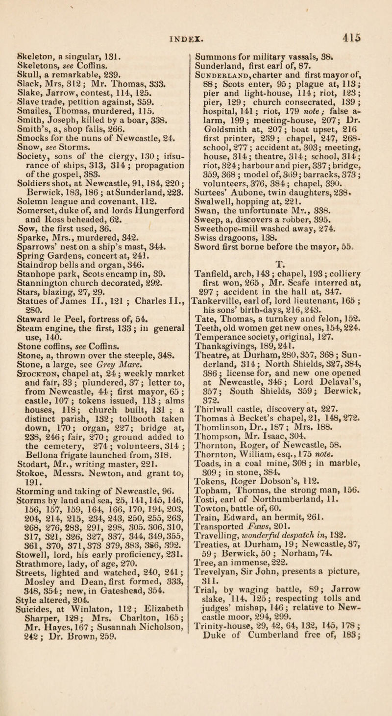 Skeleton, a singular, 181. Skeletons, see Coffins. Skull, a remarkable, 239. Slack, Mrs, 312; Mr. Thomas, 333. Slake, Jarrow, contest, 114, 125. Slave trade, petition against, 359. Smailes, Thomas, murdered, 115. Smith, Joseph, killed by a boar, 338. Smith’s, a, shop falls, 266. Smocks for the nuns of Newcastle, 24. Snow, see Storms. Society, sons of the clergy, 130; insu¬ rance of ships, 313, 314 ; propagation of the gospel, 383. Soldiers shot, at Newcastle, 91,184, 220; Berwick, 183, 186 ; atSunderland, 223. Solemn league and covenant, 112. Somerset, duke of, and lords Hungerford and Ross beheaded, 62. Sow, the first used, 36. Sparke, Mrs., murdered, 342. Sparrows’ nest on a ship’s mast, 344. Spring Gardens, concert at, 241. Staindrop bells and organ, 346. Stanhope park, Scots encamp in, 39. Stannington church decorated, 292. Stars, blazing, 27, 29. Statues of James II., 121 ; Charles II., 280. Staward le Peel, fortress of, 54. Steam engine, the first, 133; in general use, 140. Stone coffins, see Coffins. Stone, a, thrown over the steeple, 348. Stone, a large, see Grey Mare. Stockton, chapel at, 24; weekly market and fair, 33 ; plundered, 37; letter to, from Newcastle, 44; first mayor, 65 ; castle, 107; tokens issued, 113; alms houses, 118; church built, 131 ; a distinct parish, 132; tollbooth taken down, 170; organ, 227; bridge at, 238, 246; fair, 270; ground added to the cemetery, 274 ; volunteers, 314 ; Bellona frigate launched from, 318. Stodart, Mr., writing master, 221. Stokoe, Messrs. Newton, and grant to, 191. Storming and taking of Newcastle, 96. Storms by land and sea, 25, 141,145, 146, 156, 157, 159, 164, 166, 170, 194, 203, 204, 214, 215, 234, 243, 250, 255, 263, 268, 276,283, 291, 298, 305.306,310, 317, 321, 326, 327, 337, 344, 349,355, 361, 370, 371,373 379,383, 386, 392. Stowell, lord, his early proficiency, 231. Strathmore, lady, of age, 270. Streets, lighted and watched, 240, 241; Mosley and Dean, first formed, 333, 348, 354; new, in Gateshead, 354. Style altered, 204. Suicides, at Winlaton, 112; Elizabeth Sharper, 128; Mrs. Charlton, 165; Mr. Hayes, 167; Susannah Nicholson, 242 ; Dr. Brown, 259. Summons for military vassals, 88» Sunderland, first earl of, 87. Sunderland, charter and first mayor of, 88; Scots enter, 95; plague at, 113; pier and light-house, 114; riot, 123; pier, 129; church consecrated, 139; hospital, 141; riot, 179 note; false a- larm, 199; meeting-house, 207; Dr. Goldsmith at, 207; boat upset, 216 first printer, 239; chapel, 247, 268- school, 277 ; accident at, 303; meeting, house, 314 ; theatre, 314; school, 314 ; riot, 324; harbour and pier, 337; bridge, 359, 368 ; model of, 369; barracks, 373 ; volunteers, 376, 384 ; chapel, 390. Surtees’ Aubone, twin daughters, 238. Swalwell, hopping at, 221. Swan, the unfortunate Mr., 3S8. Sweep, a, discovers a robber, 395. Sweethope-mill washed away, 274. Swiss dragoons, 138. Sword first borne before the mayor, 55. T. Tanfield, arch, 143 ; chapel, 193; colliery first won, 265, Mr. Scafe interred at, 297 ; accident in the hall at, 347. Tankerville, earl of, lord lieutenant, 165 ; his sons’ birth-days, 216,243. Tate, Thomas, a turnkey and felon, 152. Teeth, old women get new ones, 154,224. Temperance society, original, 127. Thanksgivings, 189,241. Theatre, at Durham, 280,357, 368; Sun¬ derland, 314; North Shields, 327,384, 386; license for, and new one opened at Newcastle, 346; Lord Delaval’s, 357; South Shields, 359; Berwick, 372. Thirlwall castle, discovery at, 227. Thomas a Becket’s chapel, 21, 148,272. Thomlinson, Dr., 187 ; Mrs. 188. Thompson, Mr. Isaac, 304. Thornton, Roger, of Newcastle, 58. Thornton, William, esq., 175 note. Toads, in a coal mine, 308; in marble, 309; in stone, 384. Tokens, Roger Dobson’s, 112. Topham, Thomas, the strong man, 156. Tosti, earl of Northumberland, 11. Towton, battle of, 60. Train, Edward, an hermit, 261. Transported Faws, 201. Travelling, wonderful despatch in, 132. Treaties, at Durham, 19; Newcastle, 37, 59; Berwick, 50 ; Norham, 74. Tree, an immense, 222. Trevelyan, Sir John, presents a picture, 311. Trial, by waging battle, 89; Jarrow slake, 114, 125; respecting lolls and judges’ mishap, 146; relative to New¬ castle moor, 294, 299. Trinity-house, 29, 42, 64, 132, 145, 178 ; Duke of Cumberland free of, 183;