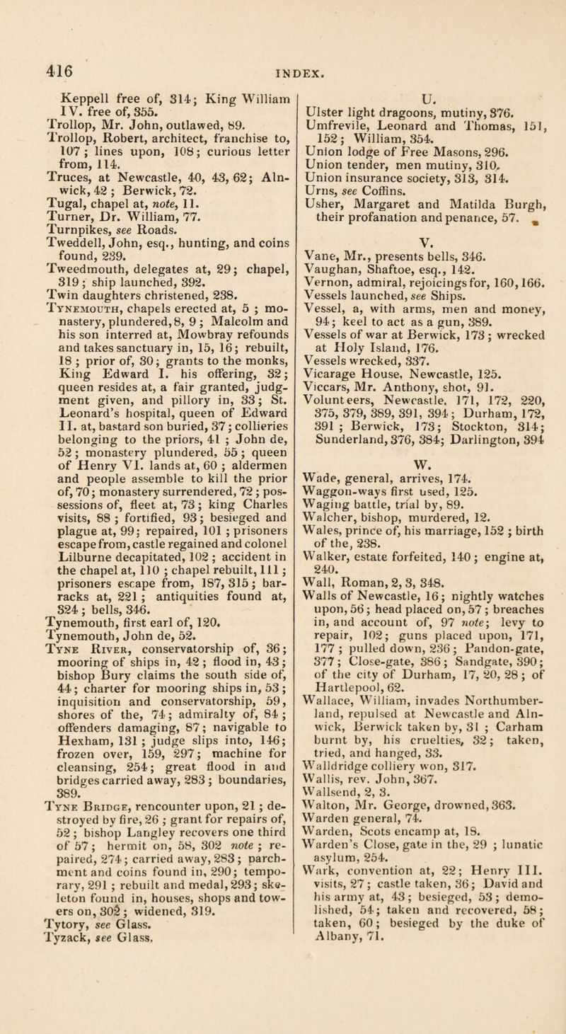 Keppell free of, 314; King William IV. free of, 355. Trollop, Mr. John, outlawed, 89. Trollop, Robert, architect, franchise to, 107; lines upon, 108; curious letter from, 114. Truces, at Newcastle, 40, 43,62; Aln¬ wick, 42 ; Berwick, 72. Tugal, chapel at, note, 11. Turner, Dr. William, 77. Turnpikes, see Roads. Tweddell, John, esq., hunting, and coins found, 239. Tweedmouth, delegates at, 29; chapel, 319 ; ship launched, 392. Twin daughters christened, 238. Tynemouth, chapels erected at, 5 ; mo¬ nastery, plundered, 8, 9 ; Malcolm and his son interred at, Mowbray refounds and takes sanctuary in, 15, 16; rebuilt, 18 ; prior of, 30; grants to the monks, King Edward I. his offering, 32; queen resides at, a fair granted, judg¬ ment given, and pillory in, 33; St. Leonard’s hospital, queen of Edward II. at, bastard son buried, 37; collieries belonging to the priors, 41 ; John de, 52; monastery plundered, 55 ; queen of Henry VI. lands at, 60 ; aldermen and people assemble to kill the prior of, 70; monastery surrendered, 72; pos¬ sessions of, fleet at, 73; king Charles visits, 88 ; fortified, 93; besieged and plague at, 99: repaired, 101 ; prisoners escape from, castle regained and colonel Lilburne decapitated, 102 ; accident in the chapel at, 110 ; chapel rebuilt, 111; prisoners escape from, 187, 315; bar¬ racks at, 221; antiquities found at, 324 ; bells, 346. Tynemouth, first earl of, 120. Tynemouth, John de, 52. Tyne River, conservatorship of, 36; mooring of ships in, 42 ; flood in, 43 ; bishop Bury claims the south side of, 44; charter for mooring ships in, 53 ; inquisition and conservatorship, 59, shores of the, 74; admiralty of, 84; offenders damaging, 87; navigable to Hexham, 131 ; judge slips into, 146; frozen over, 159, 297; machine for cleansing, 254; great flood in and bridges carried away, 283 ; boundaries, 389/ Tyne Bridge, rencounter upon, 21; de¬ stroyed by fire, 26 ; grant for repairs of, 52 ; bishop Langley recovers one third of 57; hermit on, 58, 302 note ; re¬ paired, 274; carried away, 283 ; parch¬ ment and coins found in, 290; tempo¬ rary, 291 ; rebuilt and medal, 293; ske¬ leton found in, houses, shops and tow¬ ers on, 302 ; widened, 319. Tytory, see Glass. Tyzack, see Glass. U. Ulster light dragoons, mutiny, 376. Umfrevile, Leonard and Thomas, 151, 152; William, 354. Union lodge of Free Masons, 296. Union tender, men mutiny, 310. Union insurance society, 313, 314. Urns, see Coffins. Usher, Margaret and Matilda Burgh, their profanation and penance, 57. % V. Vane, Mr., presents bells, 346. Vaughan, Shaftoe, esq., 142. Vernon, admiral, rejoicings for, 160,166. Vessels launched, see Ships. Vessel, a, with arms, men and money, 94; keel to act as a gun, 389. Vessels of war at Berwick, 173 ; wrecked at Holy Island, 176. Vessels wrecked, 337. Vicarage House, Newcastle, 125. Viccars, Mr. Anthony, shot, 91. Volunteers, Newcastle. 171, 172, 220, 375, 379, 389, 391, 394; Durham, 172, 391 ; Berwick, 173; Stockton, 314; Sunderland,376, 384; Darlington, 394 W. Wade, general, arrives, 174. Waggon-ways first used, 125. Waging battle, trial by, 89. Walcher, bishop, murdered, 12. Whales, prince of, his marriage, 152 ; birth of the, 238. Walker, estate forfeited, 140; engine at, 240. Wall, Roman, 2, 3, 348. Walls of Newcastle, 16; nightly watches upon, 56; head placed on, 57 ; breaches in, and account of, 97 note; levy to repair, 102; guns placed upon, 171, 177; pulled down, 236 ; Pandon-gate, 377; Close-gate, 386 ; Sandgate, 390; of the city of Durham, 17, 20, 28; of Hartlepool, 62. Wallace, William, invades Northumber¬ land, repulsed at Newcastle and Aln¬ wick, Berwick taken by, 31 ; Carham burnt by, his cruelties, 32; taken, tried, and hanged, 33. Walldridge colliery won, 317. Wallis, rev. John, 367. Wallsend, 2, 3. Walton, Mr. George, drowned, 363. Warden general, 74. Warden, Scots encamp at, IS. Warden’s Close, gate in the, 29 ; lunatic asylum, 254. Wark, convention at, 22; Henry III. visits, 27 ; castle taken, 36; David and his army at, 43; besieged, 53; demo¬ lished, 54; taken and recovered, 58; taken, 60; besieged by the duke of Albany, 71.