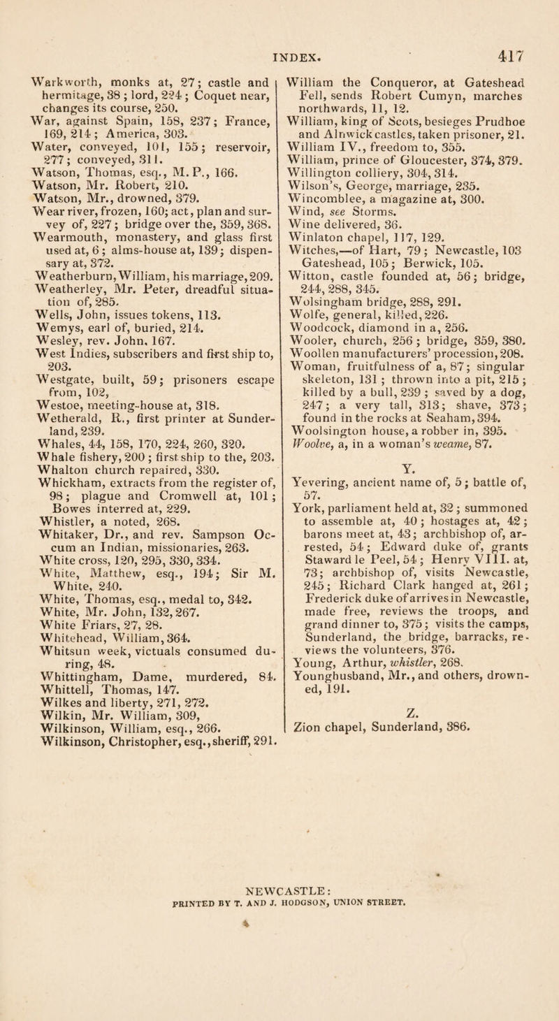 Warkworth, monks at, 27; castle and hermitage, 38 ; lord, 224 ; Coquet near, changes its course, 250. War, against Spain, 158, 237; France, 169, 214 ; America, 303. Water, conveyed, 101, 155; reservoir, 277; conveyed, 311. Watson, Thomas, esq., M.P., 166. Watson, Mr. Robert, 210. Watson, Mr., drowned, 379. Wear river, frozen, 160; act, plan and sur¬ vey of, 227 ; bridge over the, 359, 368. Wearmouth, monastery, and glass first used at, 6; alms-house at, 139; dispen¬ sary at, 372. Weatherburn, William, his marriage,209. Weatherley, Mr. Peter, dreadful situa¬ tion of, 285. Wells, John, issues tokens, 113. Wemys, earl of, buried, 214. W'esley, rev. John, 167. West Indies, subscribers and first ship to, 203. Westgate, built, 59; prisoners escape from, 102, Westoe, meeting-house at, 318. Wetherald, R., first printer at Sunder¬ land, 239. Whales, 44, 158, 170, 224, 260, 320. Whale fishery, 200; first ship to the, 203. Whalton church repaired, 330. Whickham, extracts from the register of, 98; plague and Cromwell at, 101 ; Bowes interred at, 229. Whistler, a noted, 268. Whitaker, Dr., and rev. Sampson Oc- cum an Indian, missionaries, 263. White cross, 120, 295, 330, 334. White, Matthew, esq., 194; Sir M. White, 240. White, Thomas, esq., medal to, 342. White, Mr. John, 132,267. White Friars, 27, 28. Whitehead, William, 364. Whitsun week, victuals consumed du¬ ring, 48. Whittingham, Dame, murdered, 84. Whittell, Thomas, 147. Wilkes and liberty, 271, 272. Wilkin, Mr. William, 309, Wilkinson, William, esq., 266. Wilkinson, Christopher, esq.,sheriff, 291. William the Conqueror, at Gateshead Fell, sends Robert Cumyn, marches northwards, 11, 12. William, king of Scots, besieges Prudhoe and Alnwick castles, taken prisoner, 21. William IV., freedom to, 355. William, prince of Gloucester, 374, 379. Willington colliery, 304, 314. Wilson’s, George, marriage, 235. Wincomblee, a magazine at, 300. Wind, see Storms. Wine delivered, 36. Winlaton chapel, 117, 129. Witches,—of Hart, 79; Newcastle, 103 Gateshead, 105; Berwick, 105. Witton, castle founded at, 56; bridge, 244, 288, 345. Wolsingham bridge, 288, 291. Wolfe, general, killed,226. Woodcock, diamond in a, 256. Wooler, church, 256; bridge, 359,380. Woollen manufacturers’ procession, 208. Woman, fruitfulness of a, 87; singular skeleton, 131 ; thrown into a pit, 215; killed by a bull, 239 ; saved by a dog, 247; a very tall, 313; shave, 373; found in the rocks at Seaham,394. Woolsington house, a robber in, 395. Woolve, a, in a woman’s weame, 87. Y. Yevering, ancient name of, 5; battle of, 57. York, parliament held at, 32 ; summoned to assemble at, 40; hostages at, 42; barons meet at, 43; archbishop of, ar¬ rested, 54; Edward duke of, grants Staward le Peel, 54 ; Henry VIII. at, 73; archbishop of, visits Newcastle, 245; Richard Clark hanged at, 261; Frederick duke of arrives in Newcastle, made free, reviews the troops, and grand dinner to, 375; visits the camps, Sunderland, the bridge, barracks, re¬ views the volunteers, 376. Young, Arthur, whistler, 268. Younghusband, Mr., and others, drown¬ ed, 191. Z. Zion chapel, Sunderland, 386. NEWCASTLE: PRINTED BY T. AND J. HODGSON, UNION STREET. *