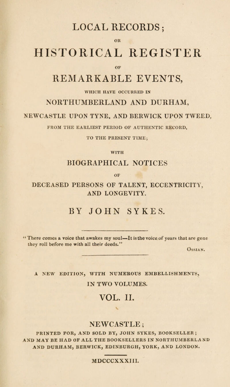 LOCAL RECORDS; OR HISTORICAL REGISTER OF REMARKARLE EVENTS, WHICH HAVE OCCURRED IN NORTHUMBERLAND AND DURHAM, NEWCASTLE UPON TYNE, AND BERWICK UPON TWEED, FROM THE EARLIEST PERIOD OF AUTHENTIC RECORD, TO THE PRESENT TIME; WITH BIOGRAPHICAL NOTICES OF DECEASED PERSONS OF TALENT, ECCENTRICITY, AND LONGEVITY. BY JOHN SYKES. “ There comes a voice that awakes my soul—It is the voice.of years that are gone they roll before me with all their deeds.” O SSI AN. A NEW EDITION, WITH NUMEROUS EMBELLISHMENTS, IN TWO VOLUMES. VOL. II. NEWCASTLE; PRINTED FOR, AND SOLD BY, JOHN SYKES, BOOKSELLER; AND MAY BE HAD OF ALL THE BOOKSELLERS IN NORTHUMBERLAND AND DURHAM, BERWICK, EDINBURGH, YORK, AND LONDON. MDCCCXXXIII.