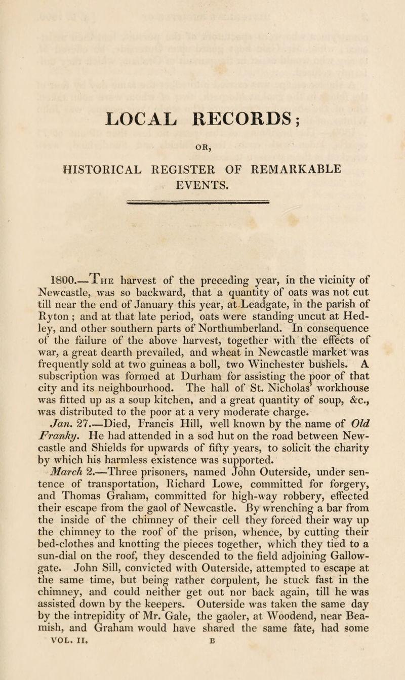 OR, HISTORICAL REGISTER OF REMARKABLE EVENTS. 1800.—The harvest of the preceding year, in the vicinity of Newcastle, was so backward, that a quantity of oats was not cut till near the end of January this year, at Leadgate, in the parish of Ryton ; and at that late period, oats were standing uncut at Hed- ley, and other southern parts of Northumberland. In consequence of the failure of the above harvest, together with the effects of war, a great dearth prevailed, and wheat in Newcastle market was frequently sold at two guineas a boll, two Winchester bushels. A subscription was formed at Durham for assisting the poor of that city and its neighbourhood. The hall of St. Nicholas’ workhouse was fitted up as a soup kitchen, and a great quantity of soup, &c., was distributed to the poor at a very moderate charge. Jan. 27.—Died, Francis Hill, well known by the name of Old Franky. He had attended in a sod hut on the road between New¬ castle and Shields for upwards of fifty years, to solicit the charity by which his harmless existence was supported. March 2.—Three prisoners, named John Outerside, under sen¬ tence of transportation, Richard Lowe, committed for forgery, and Thomas Graham, committed for high-way robbery, effected their escape from the gaol of Newcastle. By wrenching a bar from the inside of the chimney of their cell they forced their way up the chimney to the roof of the prison, whence, by cutting their bed-clothes and knotting the pieces together, which they tied to a sun-dial on the roof, they descended to the field adjoining Gallow- gate. John Sill, convicted with Outerside, attempted to escape at the same time, but being rather corpulent, he stuck fast in the chimney, and could neither get out nor back again, till he was assisted down by the keepers. Outerside was taken the same day by the intrepidity of Mr. Gale, the gaoler, at Woodend, near Bea¬ mish, and Graham would have shared the same fate, had some VOL. II. B