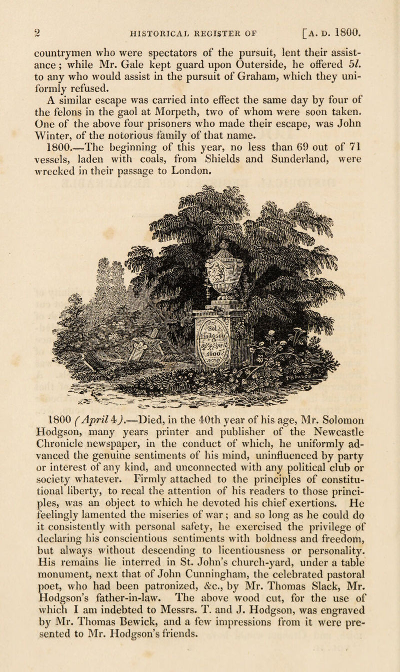 countrymen who were spectators of the pursuit, lent their assist¬ ance ; while Mr. Gale kept guard upon Outerside, he offered 51. to any who would assist in the pursuit of Graham, which they uni¬ formly refused. A similar escape was carried into effect the same day by four of the felons in the gaol at Morpeth, two of whom were soon taken. One of the above four prisoners who made their escape, was John Winter, of the notorious family of that name. 1800.—The beginning of this year, no less than 69 out of 71 vessels, laden with coals, from Shields and Sunderland, were wrecked in their passage to London. 1800 (April 4).—Died, in the 40th year of his age, Mr. Solomon Hodgson, many years printer and publisher of the Newcastle Chronicle newspaper, in the conduct of which, he uniformly ad¬ vanced the genuine sentiments of his mind, uninfluenced by party or interest of any kind, and unconnected with any political club or society whatever. Firmly attached to the principles of constitu¬ tional liberty, to recal the attention of his readers to those princi¬ ples, was an object to which he devoted his chief exertions. He feelingly lamented the miseries of war; and so long as he could do it consistently with personal safety, he exercised the privilege of declaring his conscientious sentiments with boldness and freedom, but always without descending to licentiousness or personality. His remains lie interred in St. John’s church-yard, under a table monument, next that of John Cunningham, the celebrated pastoral poet, who had been patronized, &c., by Mr. Thomas Slack, Mr. Hodgson’s father-in-law. The above wood cut, for the use of which I am indebted to Messrs. T. and J. Hodgson, was engraved by Mr. Thomas Bewick, and a few impressions from it were pre¬ sented to Mr. Hodgson’s friends.