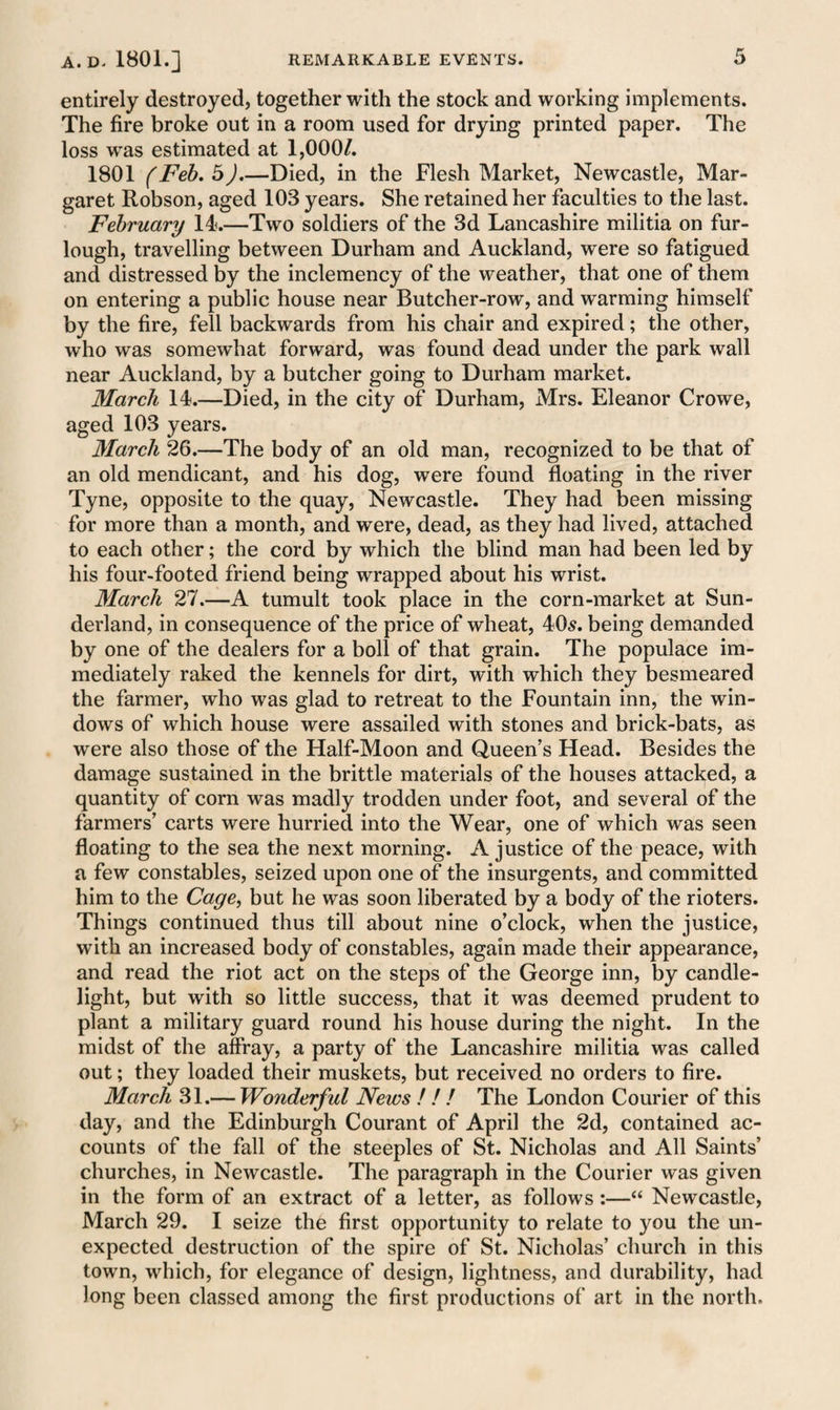 entirely destroyed, together with the stock and working implements. The fire broke out in a room used for drying printed paper. The loss was estimated at 1,000/. 1801 (Feb. 5).—Died, in the Flesh Market, Newcastle, Mar¬ garet Robson, aged 103 years. She retained her faculties to the last. February 14.—Two soldiers of the 3d Lancashire militia on fur¬ lough, travelling between Durham and Auckland, were so fatigued and distressed by the inclemency of the weather, that one of them on entering a public house near Butcher-row, and wrarming himself by the fire, fell backwards from his chair and expired; the other, who was somewhat forward, was found dead under the park wall near Auckland, by a butcher going to Durham market. March 14.—Died, in the city of Durham, Mrs. Eleanor Crowe, aged 103 years. March 26.—The body of an old man, recognized to be that of an old mendicant, and his dog, were found floating in the river Tyne, opposite to the quay, Newcastle. They had been missing for more than a month, and were, dead, as they had lived, attached to each other; the cord by which the blind man had been led by his four-footed friend being wrapped about his wrist. March 27.—A tumult took place in the corn-market at Sun¬ derland, in consequence of the price of wheat, 40s. being demanded by one of the dealers for a boll of that grain. The populace im¬ mediately raked the kennels for dirt, with which they besmeared the farmer, who was glad to retreat to the Fountain inn, the win¬ dows of which house were assailed with stones and brick-bats, as were also those of the Half-Moon and Queen’s Head. Besides the damage sustained in the brittle materials of the houses attacked, a quantity of corn was madly trodden under foot, and several of the farmers’ carts were hurried into the Wear, one of which was seen floating to the sea the next morning. A justice of the peace, with a few constables, seized upon one of the insurgents, and committed him to the Cage, but he was soon liberated by a body of the rioters. Things continued thus till about nine o’clock, when the justice, with an increased body of constables, again made their appearance, and read the riot act on the steps of the George inn, by candle¬ light, but with so little success, that it was deemed prudent to plant a military guard round his house during the night. In the midst of the affray, a party of the Lancashire militia was called out; they loaded their muskets, but received no orders to fire. March 31.— Wonderful News ! ! ! The London Courier of this day, and the Edinburgh Courant of April the 2d, contained ac¬ counts of the fall of the steeples of St. Nicholas and All Saints’ churches, in Newcastle. The paragraph in the Courier was given in the form of an extract of a letter, as follows:—“ Newcastle, March 29. I seize the first opportunity to relate to you the un¬ expected destruction of the spire of St. Nicholas’ church in this town, which, for elegance of design, lightness, and durability, had long been classed among the first productions of art in the north.