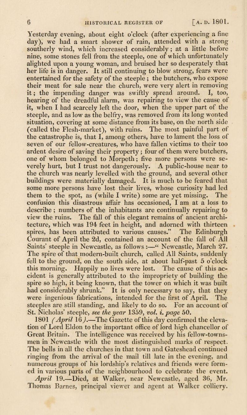 Yesterday evening, about eight o’clock (after experiencing a fine day), we had a smart shower of rain, attended with a strong southerly wind, which increased considerably; at a little before nine, some stones fell from the steeple, one of which unfortunately alighted upon a young woman, and bruised her so desperately that her life is in danger. It still continuing to blow strong, fears were entertained for the safety of the steeple; the butchers, who expose their meat for sale near the church, were very alert in removing it; the impending danger was swiftly spread around. I, too, hearing of the dreadful alarm, was repairing to view the cause of it, when I had scarcely left the door, when the upper part of the steeple, and as low as the belfry, was removed from its long wonted situation, covering at some distance from its base, on the north side (called the Flesh-market), with ruins. The most painful part of the catastrophe is, that I, among others, have to lament the loss of seven of our fellow-creatures, who have fallen victims to their too ardent desire of saving their property; four of them were butchers, one of whom belonged to Morpeth; five more persons were se¬ verely hurt, but I trust not dangerously. A public-house near to the church was nearly levelled with the ground, and several other buildings were materially damaged. It is much to be feared that some more persons have lost their lives, whose curiosity had led them to the spot, as (while I write) some are yet missing. The confusion this disastrous alfair has occasioned, I am at a loss to describe; numbers of the inhabitants are continually repairing to view the ruins. The fall of this elegant remains of ancient archi¬ tecture, which was 194 feet in height, and adorned with thirteen spires, has been attributed to various causes.” The Edinburgh Courant of April the 2d, contained an account of the fall of All Saints’ steeple in Newcastle, as follows:—“ Newcastle, March 27. The spire of that modern-built church, called All Saints, suddenly fell to the ground, on the south side, at about half-past 5 o’clock this morning. Happily no lives were lost. The cause of this ac¬ cident is generally attributed to the impropriety of building the spire so high, it being known, that the tower on which it was built had considerably shrunk.” It is only necessary to say, that they were ingenious fabrications, intended for the first of April. The steeples are still standing, and likely to do so. For an account of St. Nicholas’ steeple, see the year 1359, vol. i. page 50. 1801 (April 16 ).—The Gazette of this day confirmed the eleva¬ tion of Lord Eldon to the important office of lord high chancellor of Great Britain. The intelligence was received by his fellow-towns¬ men in Newcastle with the most distinguished marks of respect. The bells in all the churches in that town and Gateshead continued ringing from the arrival of the mail till late in the evening, and numerous groups of his lordship’s relatives and friends were form¬ ed in various parts of the neighbourhood to celebrate the event. April 19.—Died, at Walker, near Newcastle, aged 36, Mr. Thomas Barnes, principal viewer and agent at Walker colliery.