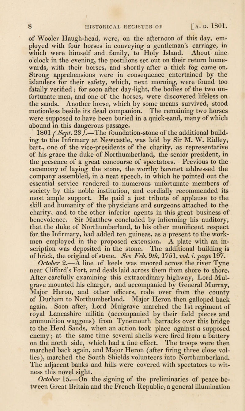 of Wooler Haugh-head, were, on the afternoon of this day, em¬ ployed with four horses in conveying a gentleman’s carriage, in which were himself and family, to Holy Island. About nine o’clock in the evening, the postilions set out on their return home¬ wards, with their horses, and shortly after a thick fog came on. Strong apprehensions were in consequence entertained by the islanders for their safety, which, next morning, were found too fatally verified; for soon after day-light, the bodies of the two un¬ fortunate men, and one of the horses, were discovered lifeless on the sands. Another horse, which by some means survived, stood motionless beside its dead companion. The remaining two horses were supposed to have been buried in a quick-sand, many of which abound in this dangerous passage. 1801 ( Sept. 23).—The foundation-stone of the additional build¬ ing to the Infirmary at Newcastle, was laid by Sir M. W. Ridley, bart., one of the vice-presidents of the charity, as representative of his grace the duke of Northumberland, the senior president, in the presence of a great concourse of spectators. Previous to the ceremony of laying the stone, the worthy baronet addressed the company assembled, in a neat speech, in which he pointed out the essential service rendered to numerous unfortunate members of society by this noble institution, and cordially recommended its most ample support. He paid a just tribute of applause to the skill and humanity of the physicians and surgeons attached to the charity, and to the other inferior agents in this great business of benevolence. Sir Matthew concluded by informing his auditory, that the duke of Northumberland, to his other munificent respect for the Infirmary, had added ten guineas, as a present to the work¬ men employed in the proposed extension. A plate with an in¬ scription was deposited in the stone. The additional building is of brick, the original of stone. See Feb. 9th, 1751, vol. i. page 197. October 2.—A line of keels was moored across the river Tyne near Clifford’s Fort, and deals laid across them from shore to shore. After carefully examining this extraordinary highway, Lord Mul- grave mounted his charger, and accompanied by General Murray, Major Heron, and other officers, rode over from the county of Durham to Northumberland. Major Heron then galloped back again. Soon after, Lord Mulgrave marched the 1st regiment of royal Lancashire militia (accompanied by their field pieces and ammunition waggons) from Tynemouth barracks over this bridge to the Herd Sands, when an action took place against a supposed enemy; at the same time several shells were fired from a battery on the north side, which had a fine effect. The troops were then marched back again, and Major Heron (after firing three close vol- lies), marched the South Shields volunteers into Northumberland. The adjacent banks and hills were covered with spectators to wit¬ ness this novel sight. October 15.—On the signing of the preliminaries of peace be¬ tween Great Britain and the French Republic, a general illumination