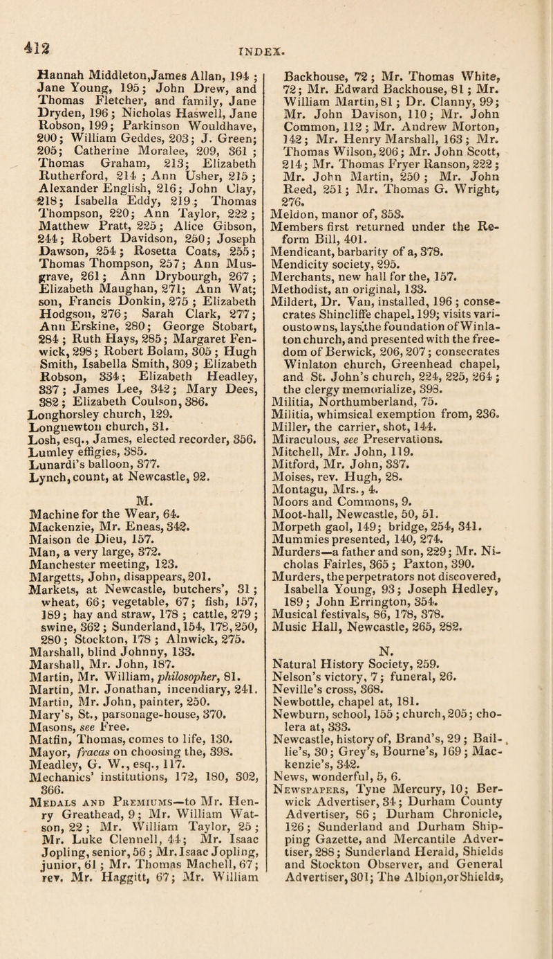 Hannah Middleton,James Allan, 194 ; Jane Young, 195; John Drew, and Thomas Fletcher, and family, Jane Dryden, 196; Nicholas Haswell, Jane Robson, 199; Parkinson Wouldhave, 200; William Geddes, 203; J. Green; 205; Catherine Moralee, 209, 361 ; Thomas Graham, 213; Elizabeth Rutherford, 214 ; Ann Usher, 215 ; Alexander English, 216; John Clay, 218; Isabella Eddy, 219; Thomas Thompson, 220; Ann Taylor, 222 ; Matthew Pratt, 225; Alice Gibson, 244; Robert Davidson, 250; Joseph Dawson, 254; Rosetta Coats, 255; Thomas Thompson, 257; Ann Mus- grave, 261; Ann Drybourgh, 267 ; Elizabeth Maughan, 271; Ann Wat; son, Francis Donkin, 275 ; Elizabeth Hodgson, 276; Sarah Clark, 277 ; Ann Erskine, 280; George Stobart, 284 ; Ruth Flays, 285; Margaret Fen¬ wick, 298; Robert Bolam, 305 ; Hugh Smith, Isabella Smith, 309; Elizabeth Robson, 334; Elizabeth Headley, 337 ; James Lee, 342; Mary Dees, 382; Elizabeth Coulson, 886. Longhorsley church, 129. Longnewton church, 31. Losh, esq., James, elected recorder, 356. Lumley effigies, 385. Lunardi’s balloon, 877. Lynch, count, at Newcastle, 92. M. Machine for the Wear, 64. Mackenzie, Mr. Eneas, 342. Maison de Dieu, 157. Man, a very large, 372. Manchester meeting, 123. Margetts, John, disappears, 201. Markets, at Newcastle, butchers’, 31 ; wheat, 66; vegetable, 67; fish, 157, 189; hay and straw, 178 ; cattle, 279 ; swine, 362; Sunderland, 154, 178,250, 280 ; Stockton, 178 ; Alnwick, 275. Marshall, blind Johnny, 133. Marshall, Mr. John, 187. Martin, Mr. William, philosopher, 81. Martin, Mr. Jonathan, incendiary, 241. Martin, Mr. John, painter, 250. Mary’s, St., parsonage-house, 370. Masons, see Free. Matfin, Thomas, comes to life, 130. Mayor, fracas on choosing the, 398. Meadley, G. W.,esq., 117. Mechanics’ institutions, 172, 180, 302, 366. Medals and Premiums—-to Mr. Hen¬ ry Greathead, 9; Mr. William Wat¬ son, 22; Mr. William Taylor, 25; Mr. Luke Clennell, 44; Mr. Isaac Jopling, senior, 56 ; Mr.Isaac Jopling, junior, 61 ; Mr. Thomas Machell, 67; rev. Mr. Haggitt, 67; Mr. William Backhouse, 72; Mr. Thomas White, 72; Mr. Edward Backhouse, 81; Mr. William Martin,81; Dr. Clanny, 99; Mr. John Davison, 110; Mr. John Common, 112 ; Mr. Andrew Morton, 142; Mr. Henry Marshall, 163; Mr. Thomas Wilson, 206; Mr. John Scott, 214; Mr. Thomas Fryer Ranson, 222 ; Mr. John Martin, 250 ; Mr. John Reed, 251; Mr. Thomas G. Wright, 276. Mekion, manor of, 353. Members first returned under the Re¬ form Bill, 401. Mendicant, barbarity of a, 378. Mendicity society, 295. Merchants, new hall for the, 157. Methodist, an original, 133. Mildert, Dr. Van, installed, 196 ; conse¬ crates Shincliffe chapel, 199; visits vari- oustowns, lays[the foundation of Winla- ton church, and presented with the free¬ dom of Berwick, 206, 207; consecrates Winlaton church, Greenhead chapel, and St. John’s church, 224, 225, 264 ; the clergy memorialize, 393. Militia, Northumberland, 75. Militia, whimsical exemption from, 236. Miller, the carrier, shot, 144. Miraculous, see Preservations. Mitchell, Mr. John, 119. Mitford, Mr. John, 337. Moises, rev. Hugh, 28. Montagu, Mrs., 4. Moors and Commons, 9. Moot-hall, Newcastle, 50, 51. Morpeth gaol, 149; bridge, 254, 341. Mummies presented, 140, 274. Murders—a father and son, 229; Mr. Ni¬ cholas Fairies, 365 ; Paxton, 390. Murders, the perpetrators not discovered, Isabella Young, 93; Joseph Hedley, 189; John Errington, 354. Musical festivals, 86, 178, 878. Music Hall, Newcastle, 265, 282. N. Natural History Society, 259. Nelson’s victory, 7; funeral, 26. Neville’s cross, 368. Newbottle, chapel at, 181. Newburn, school, 155; church, 205; cho¬ lera at, 333. Newcastle, history of. Brand’s, 29 ; Bail- , lie’s, 30; Grey’s, Bourne’s, 169; Mac¬ kenzie’s, 342. News, wonderful, 5, 6. Newspapers, Tyne Mercury, 10; Ber¬ wick Advertiser, 34; Durham County Advertiser, 86; Durham Chronicle, 126; Sunderland and Durham Ship¬ ping Gazette, and Mercantile Adver¬ tiser, 288; Sunderland Herald, Shields and Stockton Observer, and General Advertiser, 301; The Albion,orShields,