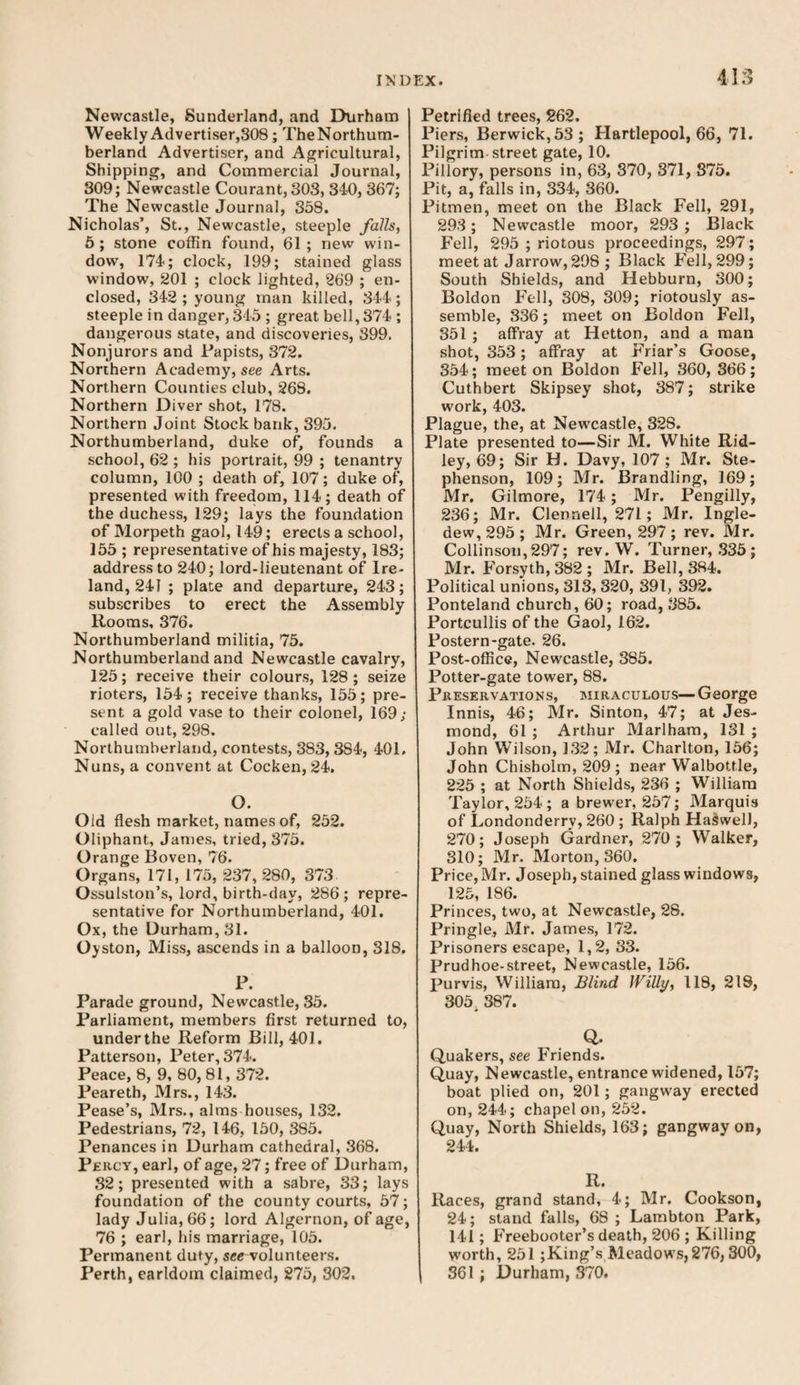 Newcastle, Sunderland, and Durham Weekly Advertiser,308; TheNorthum- berland Advertiser, and Agricultural, Shipping, and Commercial Journal, 309; Newcastle Courant, 303, 340, 367; The Newcastle Journal, 358. Nicholas’, St., Newcastle, steeple falls, 5 ; stone coffin found, 61 ; new win¬ dow, 174; clock, 199; stained glass window, 201 ; clock lighted, 269 ; en¬ closed, 342 ; young man killed, 344; steeple in danger, 345 ; great bell, 374 ; dangerous state, and discoveries, 399. Nonjurors and Papists, 372. Northern Academy, see Arts. Northern Counties club, 268. Northern Diver shot, 178. Northern Joint Stock bank, 395. Northumberland, duke of, founds a school, 62 ; his portrait, 99 ; tenantry column, 100 ; death of, 107; duke of, presented with freedom, 114; death of the duchess, 129; lays the foundation of Morpeth gaol, 149; erects a school, 155 ; representative of his majesty, 183; address to 240; lord-lieutenant of Ire¬ land, 241 ; plate and departure, 243; subscribes to erect the Assembly Rooms, 376. Northumberland militia, 75. Northumberland and Newcastle cavalry, 125; receive their colours, 128; seize rioters, 154; receive thanks, 155; pre¬ sent a gold vase to their colonel, 169; called out, 298. Northumberland, contests, 383,384, 401. Nuns, a convent at Cocken, 24. O. Old flesh market, names of, 252. Oliphant, James, tried, 375. Orange Boven, 76. Organs, 171, 175, 237, 280, 373 Ossulston’s, lord, birth-day, 286; repre¬ sentative for Northumberland, 401. Ox, the Durham, 31. Oyston, Miss, ascends in a balloon, 318. P. Parade ground, Newcastle, 35. Parliament, members first returned to, underthe Reform Bill, 401. Patterson, Peter, 374. Peace, 8, 9, 80,81, 372. Peareth, Mrs., 143. Pease’s, Mrs., alms houses, 132. Pedestrians, 72, 146, 150, 385. Penances in Durham cathedral, 368. Percy, earl, of age, 27; free of Durham, 32; presented with a sabre, 33; lays foundation of the county courts, 57; lady Julia, 66; lord Algernon, of age, 76 ; earl, his marriage, 105. Permanent duty, see volunteers. Perth, earldom claimed, 275, 302. Petrified trees, 262. Piers, Berwick, 53; Plartlepool, 66, 71. Pilgrim street gate, 10. Pillory, persons in, 63, 370, 371, 375. Pit, a, falls in, 334, 360. Pitmen, meet on the Black Fell, 291, 293; Newcastle moor, 293 ; Black Fell, 295 ; riotous proceedings, 297; meet at Jarrow, 298 ; Black Fell, 299; South Shields, and Hebburn, 300; Boldon Fell, 308, 309; riotously as¬ semble, 336; meet on Boldon Fell, 351 ; affray at Hetton, and a man shot, 353; affray at Friar’s Goose, 354; meet on Boldon Fell, 360, 366; Cuthbert Skipsey shot, 387; strike work, 403. Plague, the, at Newcastle, 32S. Plate presented to—Sir M. White Rid¬ ley, 69; Sir H. Davy, 107 ; Mr. Ste¬ phenson, 109; Mr. Brandling, 169; Mr. Gilmore, 174; Mr. Pengilly, 236; Mr. Clennell, 271; Mr. Ingle- dew, 295 ; Mr. Green, 297 ; rev. Mr. Collinson,297; rev.W. Turner, 335; Mr. Forsyth, 382; Mr. Bell, 384. Political unions, 313, 320, 391, 392. Ponteland church, 60; road, 385. Portcullis of the Gaol, 162. Postern-gate. 26. Post-office, Newcastle, 385. Potter-gate tower, 88. Preservations, miraculous— George Innis, 46; Mr. Sinton, 47; at Jes- mond, 61 ; Arthur Marlham, 131 ; John Wilson, 132; Mr. Charlton, 156; John Chisholm, 209 ; near Walbottle, 225 ; at North Shields, 236 ; William Taylor, 254; a brewer, 257; Marquis of Londonderry, 260 ; Ralph Harwell, 270; Joseph Gardner, 270; Walker, 310; Mr. Morton, 360. Price, Mr. Joseph, stained glass windows, 125, 186. Princes, two, at Newcastle, 28. Pringle, Mr. James, 172. Prisoners escape, 1,2, 33. Prudhoe-street, Newcastle, 156. Purvis, William, Blind Willy, 118, 218, 305. 387. Q. Quakers, see Friends. Quay, Newcastle, entrance widened, 157; boat plied on, 201; gangway erected on, 244; chapel on, 252. Quay, North Shields, 163; gangway on, 244. R. Races, grand stand, 4; Mr. Cookson, 24; stand falls, 68 ; Lambton Park, 141; Freebooter’s death, 206 ; Killing worth, 251 ;King’s Meadows,276,300, 361 ; Durham, 370.