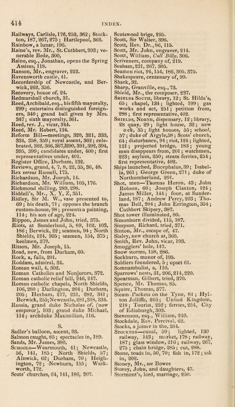 Railways, Carlisle, 170,852, 362; Stock- ton, 187,267,275 ; Hartlepool, 862. Rainbow, a lunar, 196. Raine’s, rev. Mr., St.Cuthbert,203; ve¬ nerable Bede, 300, Raine, esq., Jonathan, opens the Spring Assizes, 118. Ranson, Mr., engraver, 222. Ravensworth castle, 41. Recordership of Newcastle, and Ber¬ wick, 262, 356. Recovery, house of, 24. Redmarshall church, 31. Reed, Archibald, esq., his fifth mayoralty, 299; entertains distinguished foreign¬ ers, 340; grand ball given by Mrs. 347; sixth mayoralty, 361. Reed, rev. J., vicar, 344. Reed, Mr. Robert, 134. Reform Bill—meetings, 320, 321, 333, 334, 358, 359; royal assent, 362; cele¬ brated, 362,366,367,1390, 391,392,394, 395, 399; candidates under, 400; first representatives under, 401. Register Office, Durham, 132. Reviews, grand, 4, 7, 8, 22,35, 36, 48. Rex versus Russell, 175. Richardson, Mr. Joseph, 14. Richardson, Mr. William, 105,176. Richmond shilling, 289,298. Riddell’s, Mr., X, Y, Z, 351. Ridley, Sir M. W., vase presented to, 69 ; his death, 71; opposes the branch custom-house, 98 ; presents a painting, 114; his son of age, 224. Rippon, James and John, tried, 375. Riots, at Sunderland, 5, 89, 102, 103, 186 ; Berwick, 22 ; seamen, 94 ; North Shields, 124, 305; seamen, 154, 375; keelmen, 372. Ritson, Mr. Joseph, 15. Road, new, from Durham, 60. Rock, a, falls, 201. Roddam, admiral, 34. Roman wall, 4, 302. Roman Catholics and Nonjurors, 372. Roman catholic relief bill, 246, 247. Roman catholic chapels, North Shields, 106,280 ; Darlington, 204 ; Durham, 205; Hexham, 217, 231, 282, 341; Berwick, 255;Newcastle,281,318, 334. Russia, grand duke Nicholas of, (now emperor), 103; grand duke Michael, 114; archduke Maximilian, 116. S. Sadler’s balloon, ascent, 93. Salmon caught, 85; spectacles in, 1S9. Sands, Mr. James, 380. Schools—Wearmouth, 41; Newcastle, 56, 141, 185; North Shields, 57; Alnwick, 62; Durham, 70; Heigh- ington, 72; Newburn, 155; Wark- worth 172 Scots’ churches, 64, 141, 186, 207. Scotswood brige, 895. Scott, Sir Walter, 396. Scott, Rev. Dr. ,86, 115. Scott, Mr. John, engraver, 214. Scott, William, Cull Billy, 306. Scriveners, company of, 219. Seaham,231, 267, 305. Seamen riot, 94,154, 186,305, 375. Shakespeare, centenary of, 99. Shark, 32. Sharp, Granville, esq.,73. Shield, Mr., the composer, 237. Shields Sooth, library, 12; St. Hilda’s, 65; chapel, 134; lighted, 199; gas works and act, 251; petition from, 288 ; first representative, 402. Shields, North, dispensary, 12 ; library, 28 quay, 29; light house, 32; new ock, 35; light houses, 55; school, 57 ; duke of Argyle,58; Scots’ church, 64; disturbance, 94; riot, 124 ; lighted, 131 ; projected bridge, 183; young man disappears from, 201; watchmen, 223; asylum, 250; steam ferries, 254; first representative, 402. Ships launched, Bucephalus, 39; Isabel¬ la, 261; George Green, 271; duke of Northumberland, 291. Shot, men—Thomas Heron, 43; John Robson, 66; Joseph Claxton, 124; James Miller, 144; four, at Sunder¬ land, 187; Andrew Percy, 203 ; Tho¬ mas Bell, 204; John Errington, 354; Cuthbert Skipsey, 387. Shot tower illuminated, 80. Simonburn divided, 115, 187. Simpson, Richard, tried, 371. Sinton, Mr., escape of, 47. Slaley, new church at, 360. Smith, Rev. John, vicar, 193. Smugglers’ hole, 147. Snow storms, 158, 286. Sockburn, manor of, 195. Soldiers foundered, 5 ; upset 61. Somnambulist, a, 110. Sparrows’ nests, 31, 206,214,220. Spearman, Gilbert, tried, 370. Spence, Mr. Thomas, 85. Squire, Thomas, 377. Steam-Packets on the Tyne, 81 ; Hyl¬ ton Jolliffe, 205; United Kingdom, 218; Tourist, 252 ; ferries, 254, City of Edinburgh, 303. Stevenson, esq., William, 249. Stockdale, Rev. Percival, 62. Stocks, a joiner in the, 384. Stockton—canal, 59; lighted, 130 railway, 143; market, 178 ; railway, 187; glass window, 216; railway, 267, 275 ; chain bridge, 285; cut, 288. Stone, toads in, 50, 70; fish in, 172 ; ask in, 202. Stoney, Mr., see Bowes Storey, John, and daughters, 47. Stormont’s, lord, marriage, 250.