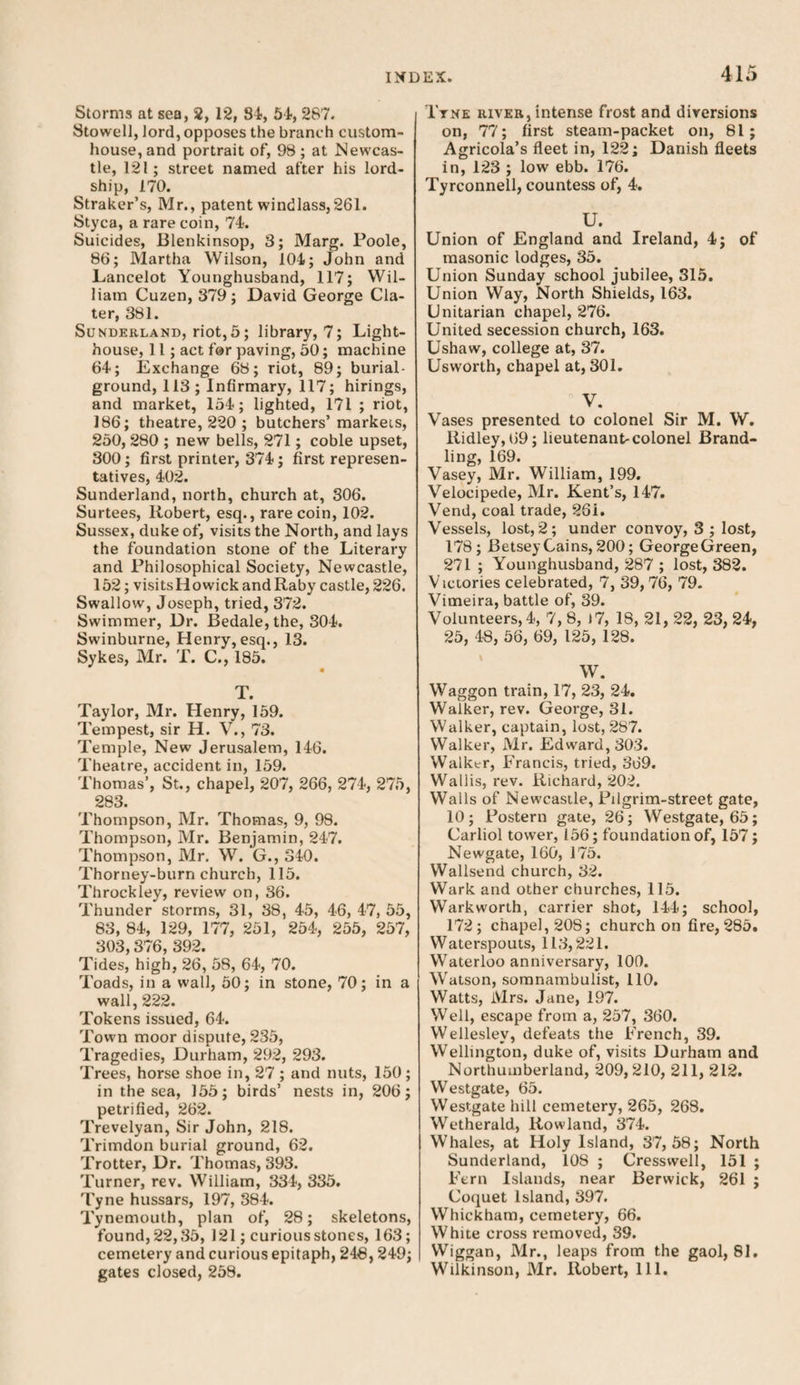 Storms at sea, 2, 12, 84, 54, 287. Stowell, lord, opposes the branch custom¬ house, and portrait of, 98 ; at Newcas¬ tle, 121; street named after his lord- ship, 170. Straker’s, Mr., patent windlass,261. Styca, a rare coin, 74. Suicides, Blenkinsop, 3; Marg. Poole, 86; Martha Wilson, 104; John and Lancelot Younghusband, 117; Wil¬ liam Cuzen, 379; David George Cla- ter, 381. Sunderland, riot,5; library, 7; Light¬ house, 11; act for paving, 50; machine 64; Exchange 68; riot, 89; burial- ground, 113; Infirmary, 117; hirings, and market, 154; lighted, 171 ; riot, 186; theatre, 220 ; butchers’markets, 250, 280 ; new bells, 271; coble upset, 300; first printer, 374; first represen¬ tatives, 402. Sunderland, north, church at, 306. Surtees, Robert, esq., rare coin, 102. Sussex, duke of, visits the North, and lays the foundation stone of the Literary and Philosophical Society, Newcastle, 152; visitsHowickandRaby castle, 226. Swallow, Joseph, tried, 372. Swimmer, Dr. Bedale,the, 304. Swinburne, Henry,esq., 13. Sykes, Mr. T. C., 185. « T. Taylor, Mr. Henry, 159. Tempest, sir H. V., 73. Temple, New Jerusalem, 146. Theatre, accident in, 159. Thomas’, St., chapel, 207, 266, 274, 275, 283. Thompson, Mr. Thomas, 9, 98. Thompson, Mr. Benjamin, 247. Thompson, Mr. W. G., 340. Thorney-burn church, 115. Throckley, review on, 36. Thunder storms, 31, 38, 45, 46, 47, 55, 83, 84, 129, 177, 251, 254, 255, 257, 303,376, 392. Tides, high, 26, 5S, 64, 70. Toads, in a wall, 50; in stone, 70; in a wall, 222. Tokens issued, 64. Town moor dispute, 235, Tragedies, Durham, 292, 293. Trees, horse shoe in, 27 ; and nuts, 150; in the sea, 155; birds’ nests in, 206; petrified, 262. Trevelyan, Sir John, 218. Trimdon burial ground, 62. Trotter, Dr. Thomas, 393. Turner, rev. William, 334, 335. Tyne hussars, 197, 384. Tynemouth, plan of, 28; skeletons, found, 22,35, 121; curious stones, 163; cemetery and curious epitaph, 248,249; gates closed, 258. Ttne river, intense frost and diversions on, 77; first steam-packet on, 81; Agricola’s fleet in, 122; Danish fleets in, 123 ; low ebb. 176. Tyrconnell, countess of, 4. U. Union of England and Ireland, 4; of masonic lodges, 35. Union Sunday school jubilee, 315. Union Way, North Shields, 163. Unitarian chapel, 276. United secession church, 163. Ushaw, college at, 37. Usworth, chapel at, 301. V. Vases presented to colonel Sir M. W. Ridley, 69; lieutenant-colonel Brand¬ ling, 169. Vasey, Mr. William, 199. Velocipede, Mr. Kent’s, 147. Vend, coal trade, 26i. Vessels, lost, 2; under convoy, 3 ; lost, 178; Betsey Gains, 200; GeorgeGreen, 271 ; Younghusband, 287 ; lost, 382. Victories celebrated, 7, 39,76, 79. Vimeira, battle of, 39. Volunteers, 4, 7, 8, i7, 18, 21, 22, 23, 24, 25, 48, 56, 69, 125, 128. W. Waggon train, 17, 23, 24. Walker, rev. George, 31. Walker, captain, lost, 287. Walker, Mr. Edward, 303. Walker, Francis, tried, 369. Wallis, rev. Richard, 202. Walls of Newcastle, Pilgrim-street gate, 10; Postern gate, 26; Westgate, 65; Carliol tower, 156; foundation of, 157 ; Newgate, 160, 175. Wallsend church, 32. Wark and other churches, 115. Warkworth, carrier shot, 144; school, 172; chapel, 208; church on fire, 285. Waterspouts, 113,221. Waterloo anniversary, 100. Watson, somnambulist, 110. Watts, Mrs. Jane, 197. Well, escape from a, 257, 360. Wellesley, defeats the French, 39. Wellington, duke of, visits Durham and Northumberland, 209,210, 211, 212. Westgate, 65. Westgate lull cemetery, 265, 268. Wetherald, Rowland, 374. Whales, at Holy Island, 37,58; North Sunderland, 108 ; Cressvvell, 151 ; Fern Islands, near Berwick, 261 ; Coquet Island, 397. Whickham, cemetery, 66. White cross removed, 39. Wiggan, Mr., leaps from the gaol, 81. Wilkinson, Mr. Robert, 111.